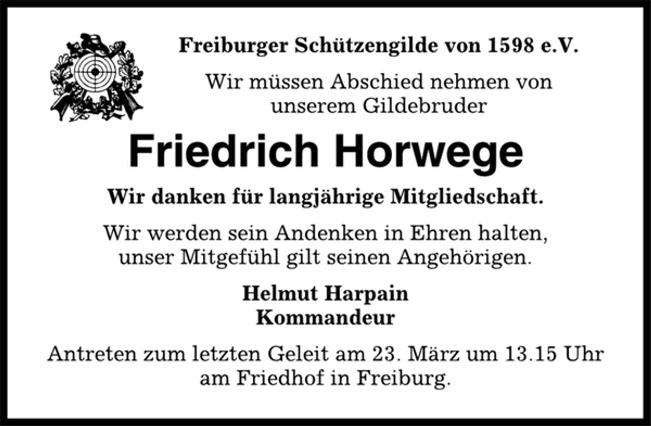 <p>Freiburger Schützengilde von 1598 e.V.<br />Wir müssen Abschied nehmen von<br />unserem Gildebruder<br />Friedrich Horwege<br />Wir danken für langjährige Mitgliedschaft.<br />Wir werden sein Andenken in Ehren halten,<br />unser Mitgefühl gilt seinen Angehörigen.<br />Helmut Harpain<br />Kommandeur<br />Antreten zum letzten Geleit am 23. März um 13.15 Uhr<br />am Friedhof in Freiburg.</p>