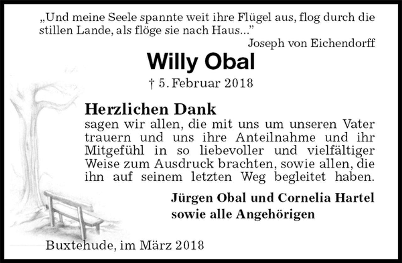<p>„Und meine Seele spannte weit ihre Flügel aus, flog durch die stillen Lande, als flöge sie nach Haus...”<br />Joseph von Eichendorff<br />Willy Obal<br />† 5. Februar 2018<br />Herzlichen Dank<br />sagen wir allen, die mit uns um unseren Vater<br />trauern und uns ihre Anteilnahme und ihr Mitgefühl in so liebevoller und vielfältiger<br />Weise zum Ausdruck brachten, sowie allen, die ihn auf seinem letzten Weg begleitet haben.<br />Jürgen Obal und Cornelia Hartel<br />sowie alle Angehörigen</p>
<p>Buxtehude, im März 2018</p>