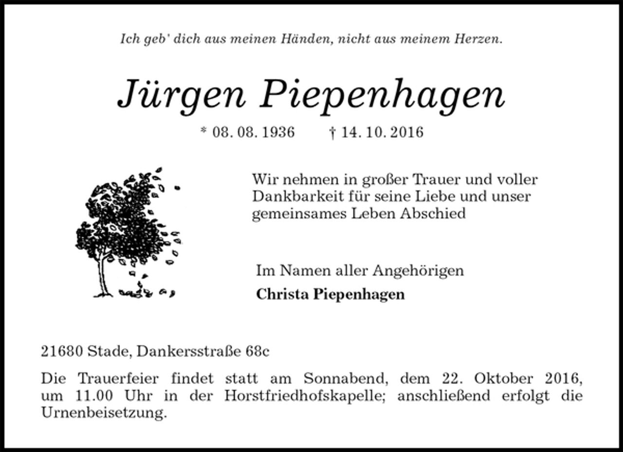 <p>Ich geb' dich aus meinen Händen, nicht aus meinem Herzen.<br />Jürgen Piepenhagen<br />* 08. 08. 1936 † 14. 10. 2016<br />Wir nehmen in großer Trauer und voller<br />Dankbarkeit für seine Liebe und unser<br />gemeinsames Leben Abschied<br />Im Namen aller Angehörigen<br />Christa Piepenhagen<br />21680 Stade, Dankersstraße 68c<br />Die Trauerfeier findet statt am Sonnabend, dem 22. Oktober 2016,<br />um 11.00 Uhr in der Horstfriedhofskapelle; anschließend erfolgt die<br />Urnenbeisetzung.</p>