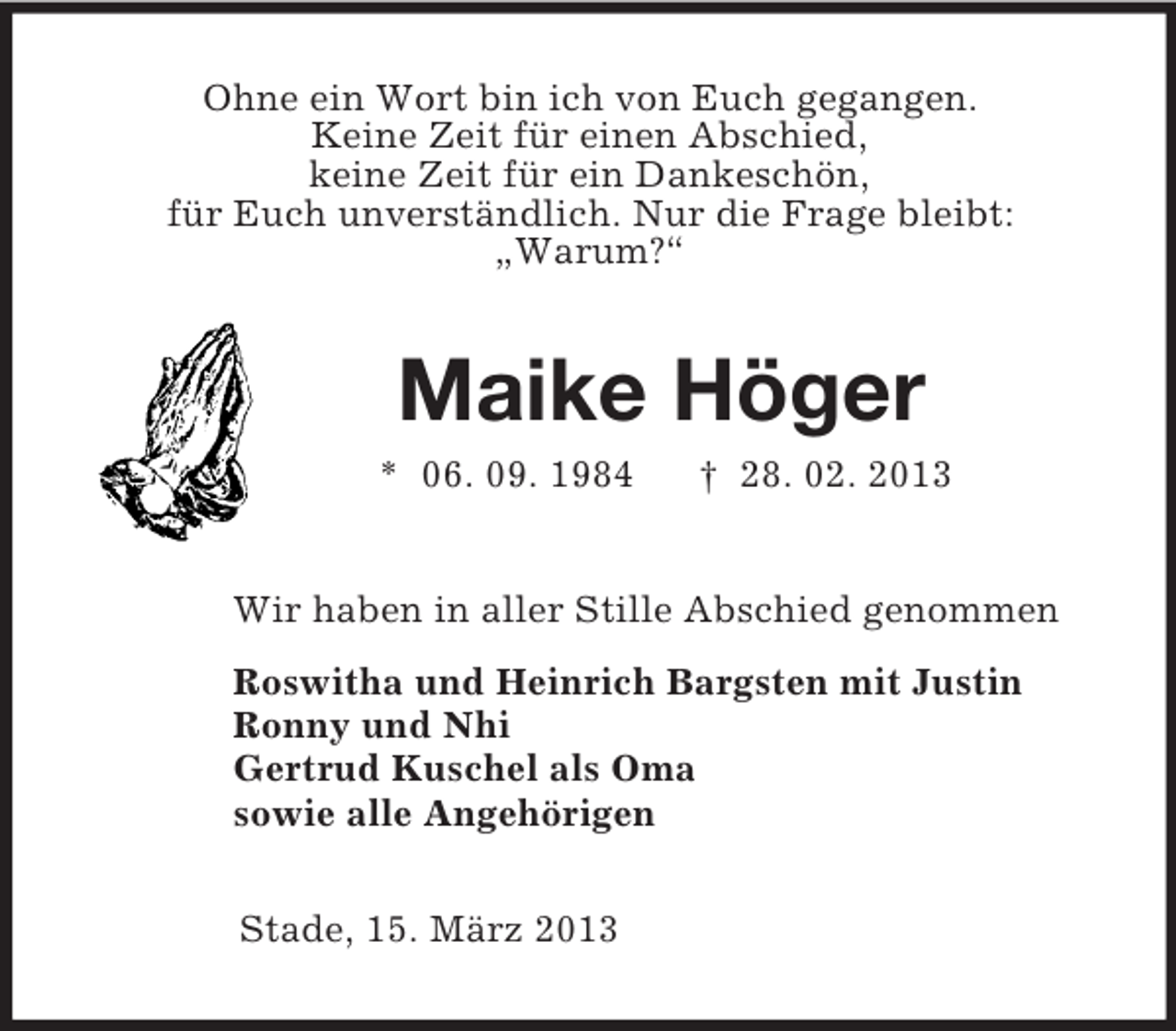 <p>Ohne ein Wort bin ich von Euch gegangen.<br />Keine Zeit für einen Abschied,<br />keine Zeit für ein Dankeschön,<br />für Euch unverständlich. Nur die Frage bleibt:<br />„Warum?“<br />Maike Höger<br />* 06. 09. 1984 † 28. 02. 2013<br />Wir haben in aller Stille Abschied genommen<br />Roswitha und Heinrich Bargsten mit Justin<br />Ronny und Nhi<br />Gertrud Kuschel als Oma<br />sowie alle Angehörigen<br />Stade, 15. März 2013</p>