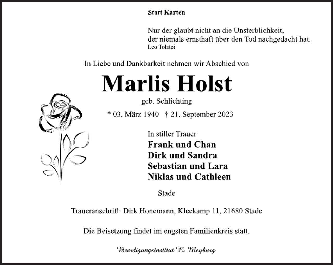 <p>Statt Karten<br />Nur der glaubt nicht an die Unsterblichkeit,<br />der niemals ernsthaft über den Tod nachgedacht hat.<br />Leo Tolstoi<br />In Liebe und Dankbarkeit nehmen wir Abschied von<br />Marlis Holst<br />geb. Schlichting<br />* 03. März 1940 † 21. September 2023<br />In stiller Trauer<br />geb. Schlichting<br />Frank und Chan<br />Dirk und Sandra<br />Sebastian und Lara<br />Niklas und Cathleen<br />Stade<br />Traueranschrift: Dirk Honemann, Kleekamp 11, 21680 Stade<br />Die Beisetzung findet im engsten Familienkreis statt.</p>