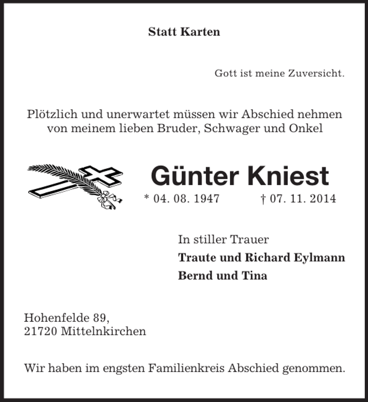 <p>Statt Karten<br />Gott ist meine Zuversicht.<br />Plötzlich und unerwartet müssen wir Abschied nehmen von meinem lieben Bruder, Schwager und Onkel<br />Günter Kniest<br />* 04. 08. 1947 † 07. 11. 2014<br />In stiller Trauer<br />Traute und Richard Eylmann<br />Bernd und Tina<br />Hohenfelde 89,<br />21720 Mittelnkirchen</p><p>Wir haben im engsten Familienkreis Abschied genommen.</p>