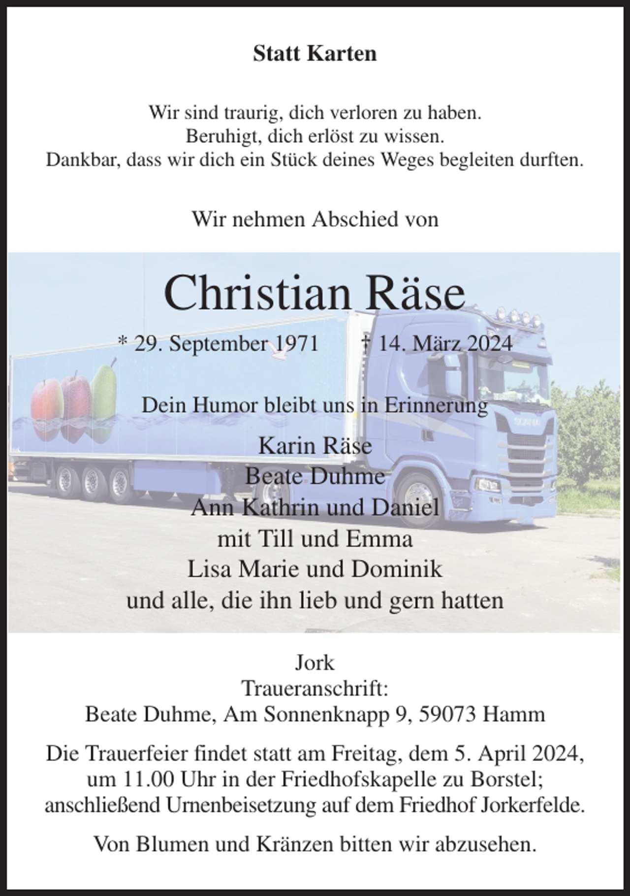 <p>Statt Karten<br />Wir sind traurig, dich verloren zu haben.<br />Beruhigt, dich erlöst zu wissen.<br />Dankbar, dass wir dich ein Stück deines Weges begleiten durften.<br />Wir nehmen Abschied von<br />Christian Räse<br />* 29. September 1971 † 14. März 2024<br />Dein Humor bleibt uns in Erinnerung<br />Karin Räse<br />Beate Duhme<br />Ann Kathrin und Daniel<br />mit Till und Emma<br />Lisa Marie und Dominik<br />und alle, die ihn lieb und gern hatten<br />Jork<br />Traueranschrift:<br />Beate Duhme, Am Sonnenknapp 9, 59073 Hamm<br />Die Trauerfeier findet statt am Freitag, dem 5. April 2024, um 11.00 Uhr in der Friedhofskapelle zu Borstel;<br />anschließend Urnenbeisetzung auf dem Friedhof Jorkerfelde.<br />Von Blumen und Kränzen bitten wir abzusehen.</p>