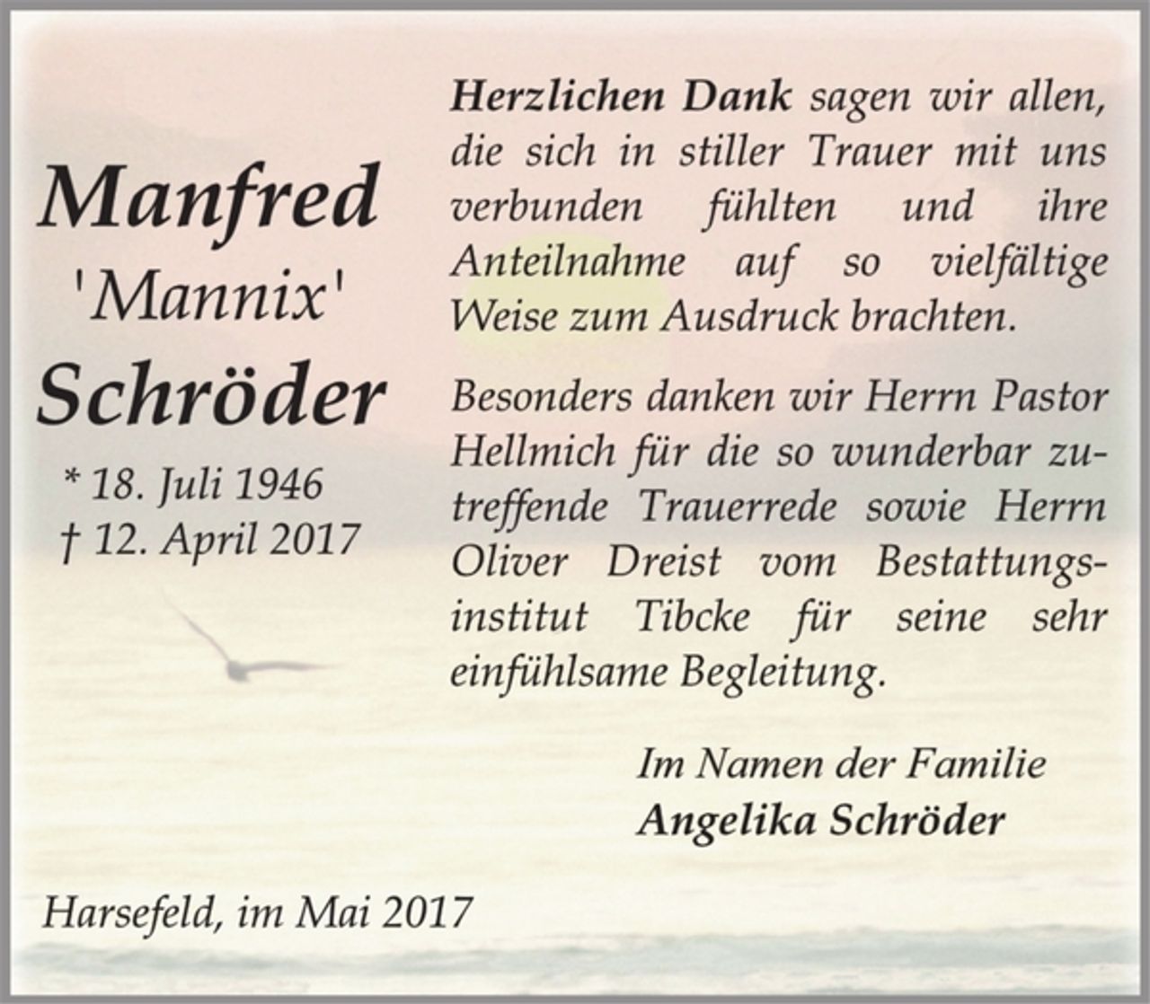 <p>Manfred</p><p>'Mannix'</p><p>Schröder</p><p>* 18. Juli 1946<br />† 12. April 2017<br />Herzlichen Dank sagen wir allen,<br />die sich in stiller Trauer mit uns<br />verbunden fühlten und ihre<br />Anteilnahme auf so vielfältige<br />Weise zum Ausdruck brachten.</p><p>Besonders danken wir Herrn Pastor<br />Hellmich für die so wunderbar zutreffende<br />Trauerrede sowie Herrn<br />Oliver Dreist vom Bestattungsinstitut<br />Tibcke für seine sehr<br />einfühlsame Begleitung.</p><p>Im Namen der Familie</p><p>Angelika Schröder</p><p>Harsefeld, im Mai 2017</p>
