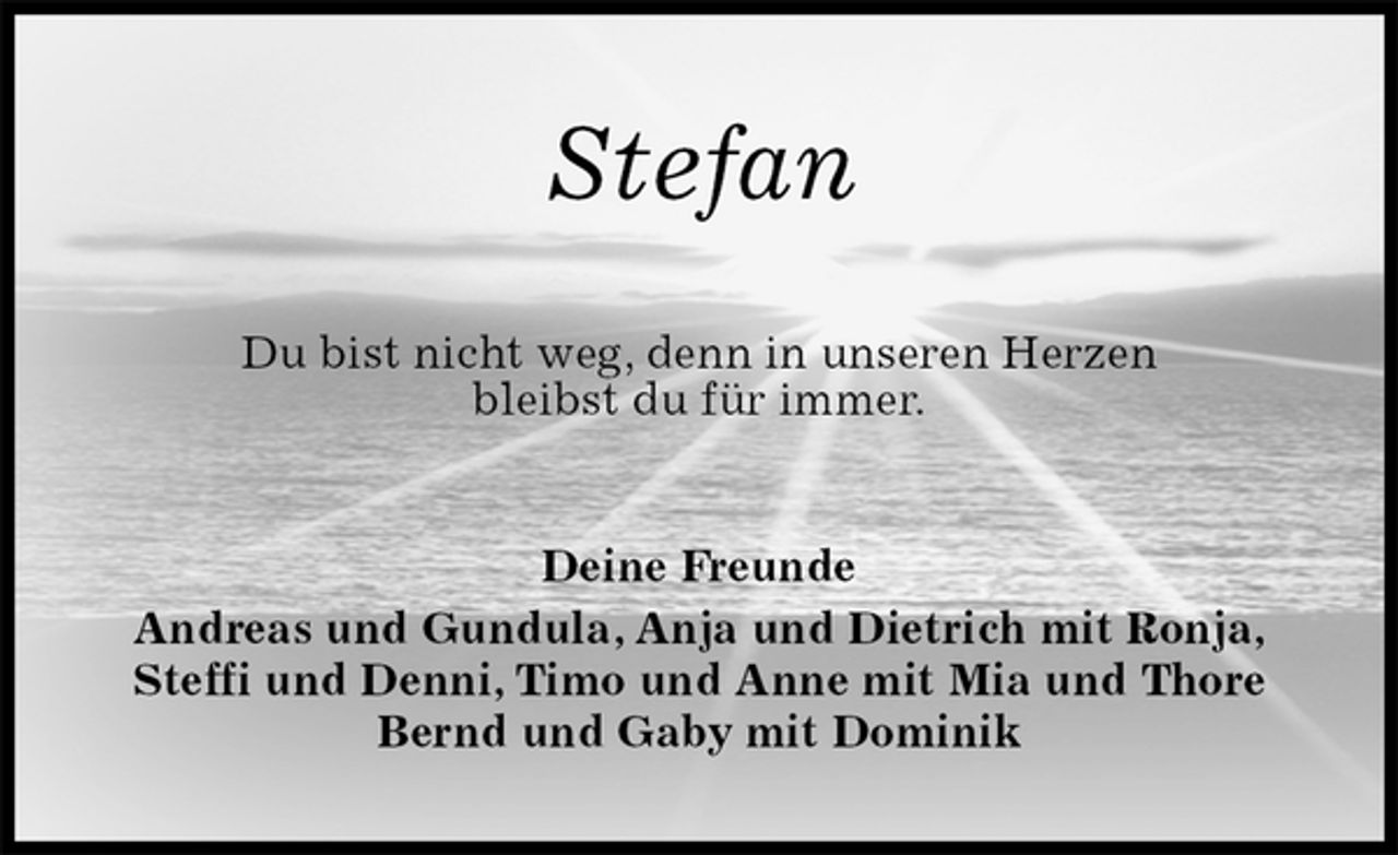 <p>Stefan<br />Du bist nicht weg, denn in unseren Herzen<br />bleibst du für immer.<br />Deine Freunde<br />Andreas und Gundula, Anja und Dietrich mit Ronja, Steffi und Denni, Timo und Anne mit Mia und Thore<br />Bernd und Gaby mit Dominik</p>