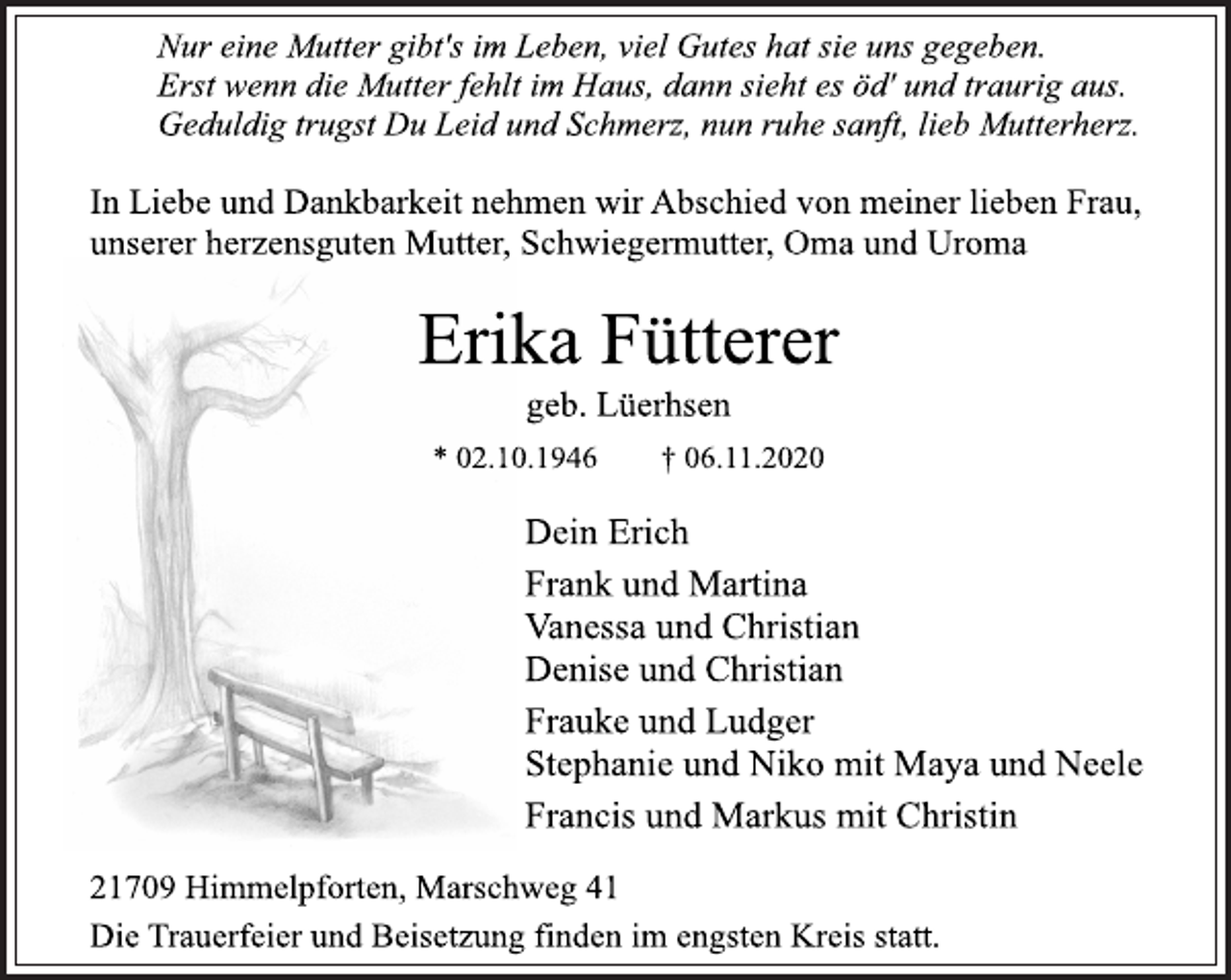 <p>Nur eine Mutter gibt's im Leben, viel Gutes hat sie uns gegeben.<br />Erst wenn die Mutter fehlt im Haus, dann sieht es öd' und traurig aus.<br />Geduldig trugst Du Leid und Schmerz, nun ruhe sanft, lieb Mutterherz.</p>
<p>In Liebe und Dankbarkeit nehmen wir Abschied von meiner lieben Frau,<br />unserer herzensguten Mutter, Schwiegermutter, Oma und Uroma</p>
<p>Erika Fütterer</p>
<p>geb. Lüerhsen</p>
<p>* 02.10.1946 † 06.11.2020</p>
<p>Dein Erich<br />Frank und Martina</p>
<p>Vanessa und Christian<br />Denise und Christian<br />Frauke und Ludger</p>
<p>Stephanie und Niko mit Maya und Neele<br />Francis und Markus mit Christin</p>
<p>21709 Himmelpforten, Marschweg 41<br />Die Trauerfeier und Beisetzung finden im engsten Kreis statt.</p>
