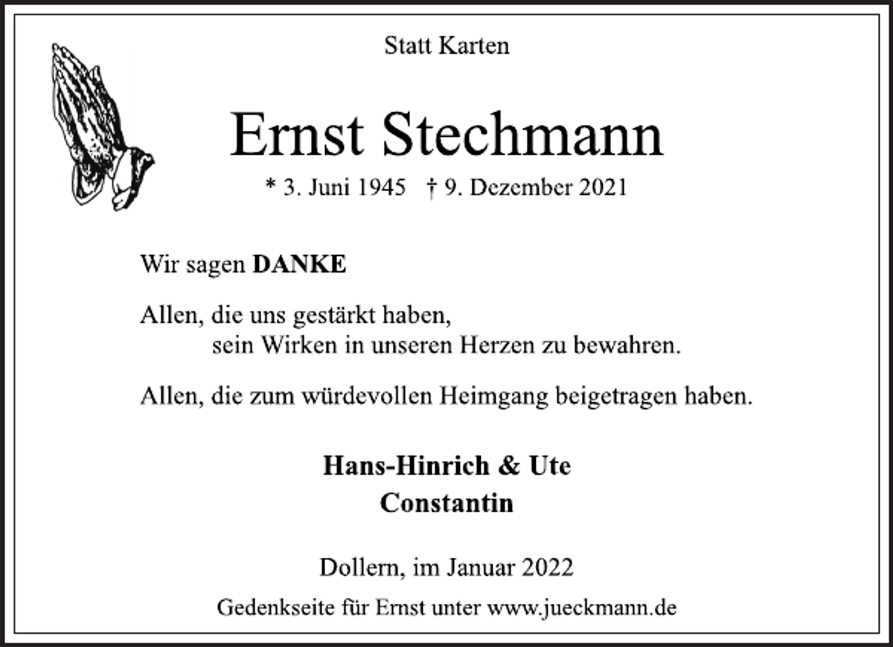 <p>Statt Karten<br />Ernst Stechmann<br />* 3. Juni 1945 † 9. Dezember 2021<br />Wir sagen DANKE<br />Allen, die uns gestärkt haben,<br />sein Wirken in unseren Herzen zu bewahren.<br />Allen, die zum würdevollen Heimgang beigetragen haben.<br />Hans-Hinrich &amp; Ute<br />Constantin<br />Gedenkseite für Ernst unter www.jueckmann.de<br />Dollern, im Januar 2022</p>