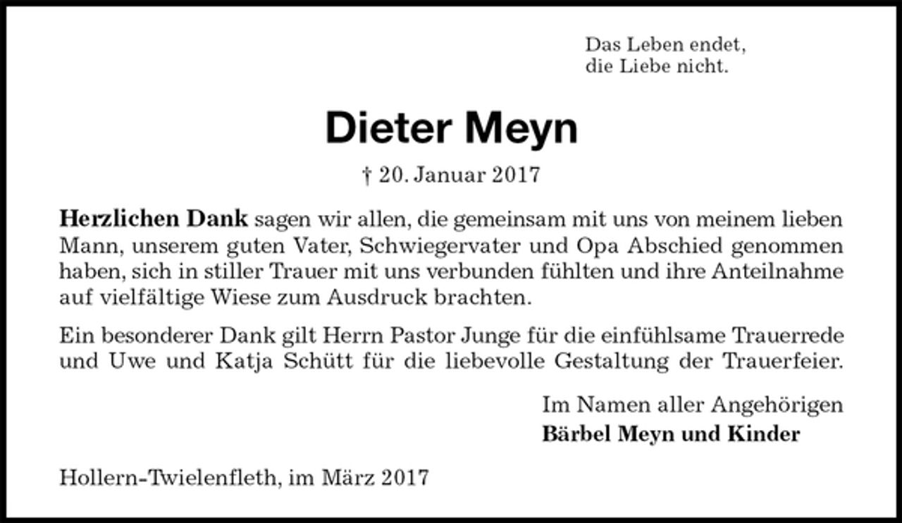 <p>Das Leben endet,<br />die Liebe nicht.<br />Dieter Meyn<br />† 20. Januar 2017<br />Herzlichen Dank sagen wir allen, die gemeinsam mit uns von meinem lieben<br />Mann, unserem guten Vater, Schwiegervater und Opa Abschied genommen<br />haben, sich in stiller Trauer mit uns verbunden fühlten und ihre Anteilnahme<br />auf vielfältige Wiese zum Ausdruck brachten.<br />Ein besonderer Dank gilt Herrn Pastor Junge für die einfühlsame Trauerrede<br />und Uwe und Katja Schütt für die liebevolle Gestaltung der Trauerfeier.<br />Im Namen aller Angehörigen<br />Bärbel Meyn und Kinder<br />Hollern-Twielenfleth, im März 2017</p>