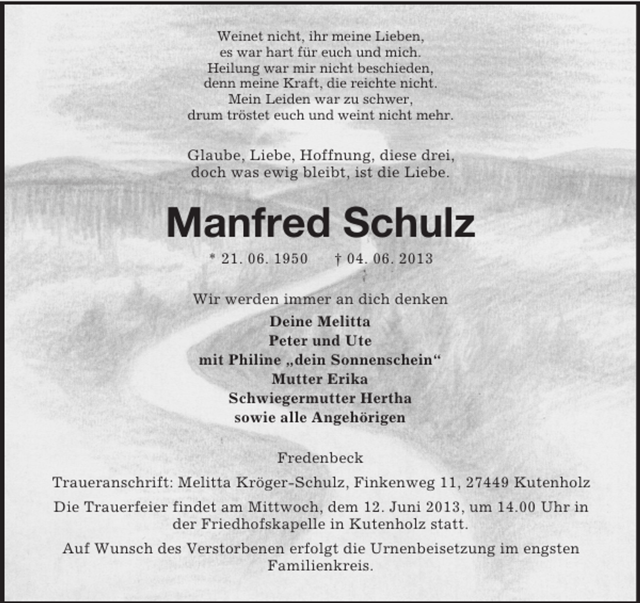 <p>Weinet nicht, ihr meine Lieben,<br />es war hart für euch und mich.<br />Heilung war mir nicht beschieden,<br />denn meine Kraft, die reichte nicht.<br />Mein Leiden war zu schwer,<br />drum tröstet euch und weint nicht mehr.</p>
<p>Glaube, Liebe, Hoffnung, diese drei,<br />doch was ewig bleibt, ist die Liebe.</p>
<p>Manfred Schulz<br />* 21. 06. 1950</p>
<p>† 04. 06. 2013</p>
<p>Wir werden immer an dich denken<br />Deine Melitta<br />Peter und Ute<br />mit Philine „dein Sonnenschein“<br />Mutter Erika<br />Schwiegermutter Hertha<br />sowie alle Angehörigen<br />Fredenbeck<br />Traueranschrift: Melitta Kröger-Schulz, Finkenweg 11, 27449 Kutenholz<br />Die Trauerfeier findet am Mittwoch, dem 12. Juni 2013, um 14.00 Uhr in<br />der Friedhofskapelle in Kutenholz statt.<br />Auf Wunsch des Verstorbenen erfolgt die Urnenbeisetzung im engsten<br />Familienkreis.</p>