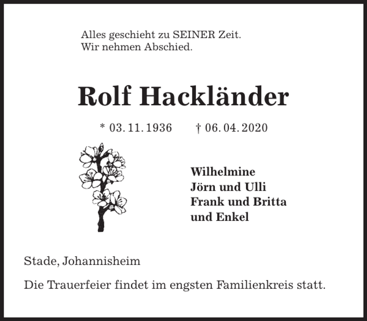 <p>Alles geschieht zu SEINER Zeit.<br />Wir nehmen Abschied.<br />Rolf Hackländer<br />* 03. 11. 1936 † 06. 04. 2020<br />Wilhelmine<br />Jörn und Ulli<br />Frank und Britta<br />und Enkel<br />Stade, Johannisheim</p>
<p>Die Trauerfeier findet im engsten Familienkreis statt.</p>