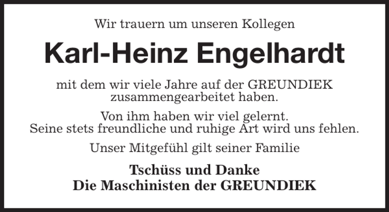 <p>Wir trauern um unseren Kollegen<br />Karl-Heinz Engelhardt<br />mit dem wir viele Jahre auf der GREUNDIEK<br />zusammengearbeitet haben.<br />Von ihm haben wir viel gelernt.<br />Seine stets freundliche und ruhige Art wird uns fehlen.<br />Unser Mitgefühl gilt seiner Familie<br />Tschüss und Danke<br />Die Maschinisten der GREUNDIEK</p>