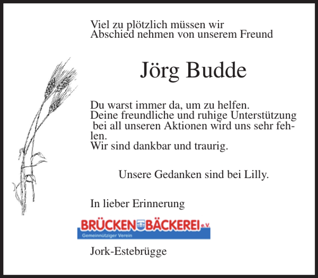 <p>Viel zu plötzlich müssen wir<br />Abschied nehmen von unserem Freund<br />Jörg Budde<br />Du warst immer da, um zu helfen.<br />Deine freundliche und ruhige Unterstützung<br />bei all unseren Aktionen wird uns sehr fehlen.<br />Wir sind dankbar und traurig.<br />Unsere Gedanken sind bei Lilly.<br />In lieber Erinnerung<br />Jork-Estebrügge</p>
