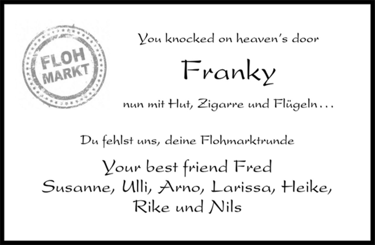 <p>You knocked on heaven’s door<br />Franky<br />nun mit Hut, Zigarre und Flügeln . . .<br />Du fehlst uns, deine Flohmarktrunde<br />Your best friend Fred<br />Susanne, Ulli, Arno, Larissa, Heike,<br />Rike und Nils</p>