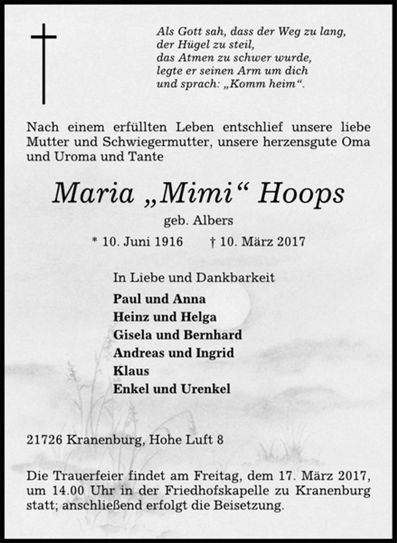 <p>Als Gott sah, dass der Weg zu lang,<br />der Hügel zu steil,<br />das Atmen zu schwer wurde,<br />legte er seinen Arm um dich<br />und sprach: „Komm heim“.<br />Nach einem erfüllten Leben entschlief unsere liebe<br />Mutter und Schwiegermutter, unsere herzensgute Oma<br />und Uroma und Tante<br />Maria „Mimi“ Hoops<br />geb. Albers<br />* 10. Juni 1916 † 10. März 2017<br />In Liebe und Dankbarkeit<br />Paul und Anna<br />Heinz und Helga<br />Gisela und Bernhard<br />Andreas und Ingrid<br />Klaus<br />Enkel und Urenkel<br />21726 Kranenburg, Hohe Luft 8<br />Die Trauerfeier findet am Freitag, dem 17. März 2017,<br />um 14.00 Uhr in der Friedhofskapelle zu Kranenburg<br />statt; anschließend erfolgt die Beisetzung.</p>