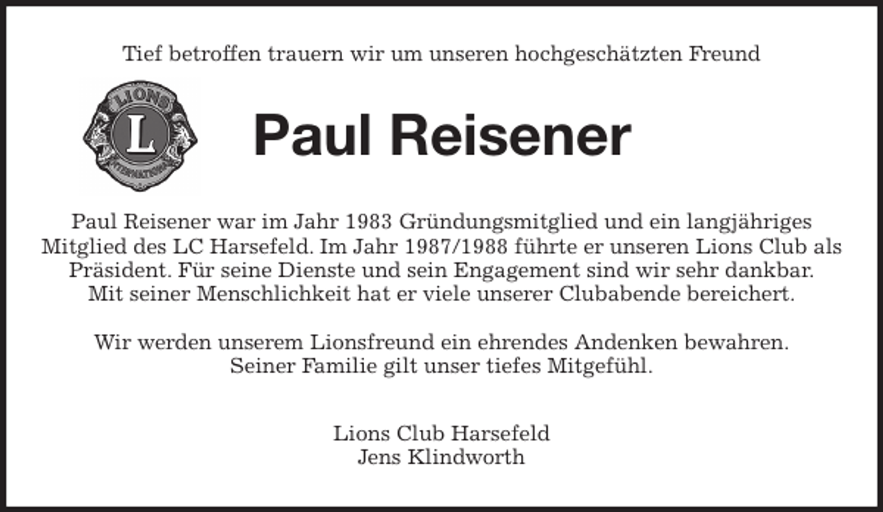 <p>Tief betroffen trauern wir um unseren hochgeschätzten Freund<br />Paul Reisener<br />Paul Reisener war im Jahr 1983 Gründungsmitglied und ein langjähriges<br />Mitglied des LC Harsefeld. Im Jahr 1987/1988 führte er unseren Lions Club als Präsident. Für seine Dienste und sein Engagement sind wir sehr dankbar.<br />Mit seiner Menschlichkeit hat er viele unserer Clubabende bereichert.</p>
<p>Wir werden unserem Lionsfreund ein ehrendes Andenken bewahren.<br />Seiner Familie gilt unser tiefes Mitgefühl.<br />Lions Club Harsefeld<br />Jens Klindworth</p>