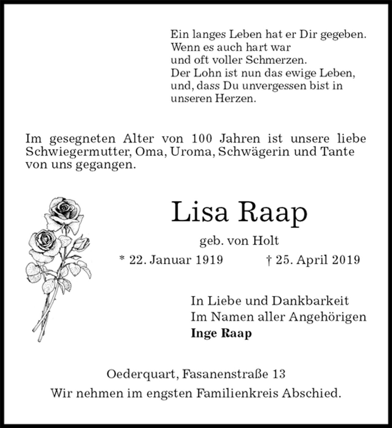 <p>Ein langes Leben hat er Dir gegeben.<br />Wenn es auch hart war<br />und oft voller Schmerzen.<br />Der Lohn ist nun das ewige Leben,<br />und, dass Du unvergessen bist in<br />unseren Herzen.<br />Im gesegneten Alter von 100 Jahren ist unsere liebe<br />Schwiegermutter, Oma, Uroma, Schwägerin und Tante<br />von uns gegangen.<br />Lisa Raap<br />geb. von Holt<br />* 22. Januar 1919 † 25. April 2019<br />In Liebe und Dankbarkeit<br />Im Namen aller Angehörigen<br />Inge Raap<br />Oederquart, Fasanenstraße 13<br />Wir nehmen im engsten Familienkreis Abschied.</p>