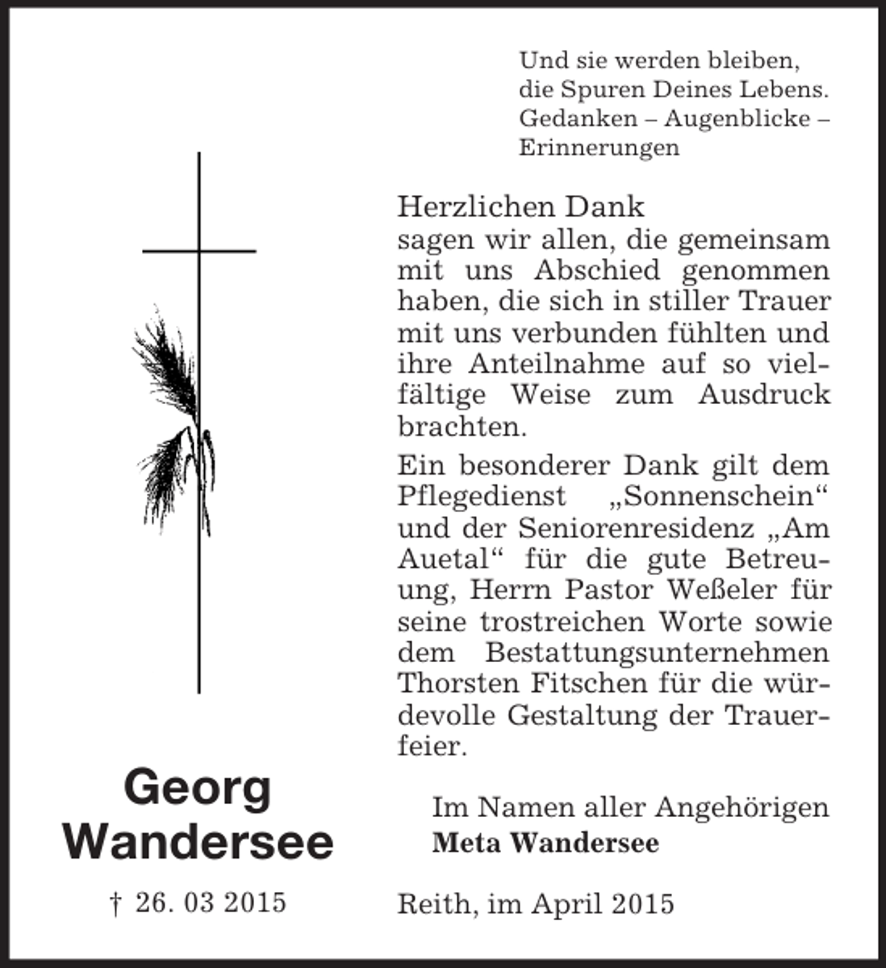 <p>Georg<br />Wandersee<br />† 26. 03 2015<br />Und sie werden bleiben,<br />die Spuren Deines Lebens.<br />Gedanken – Augenblicke –<br />Erinnerungen<br />Herzlichen Dank<br />sagen wir allen, die gemeinsam mit uns Abschied genommen haben, die sich in stiller Trauer mit uns verbunden fühlten und ihre Anteilnahme auf so vielfältige Weise zum Ausdruck brachten.<br />Ein besonderer Dank gilt dem Pflegedienst „Sonnenschein“ und der Seniorenresidenz „Am Auetal“ für die gute Betreuung, Herrn Pastor Weßeler für seine trostreichen Worte sowie dem Bestattungsunternehmen Thorsten Fitschen für die würdevolle Gestaltung der Trauerfeier.<br />Im Namen aller Angehörigen<br />Meta Wandersee<br />Reith, im April 2015</p>