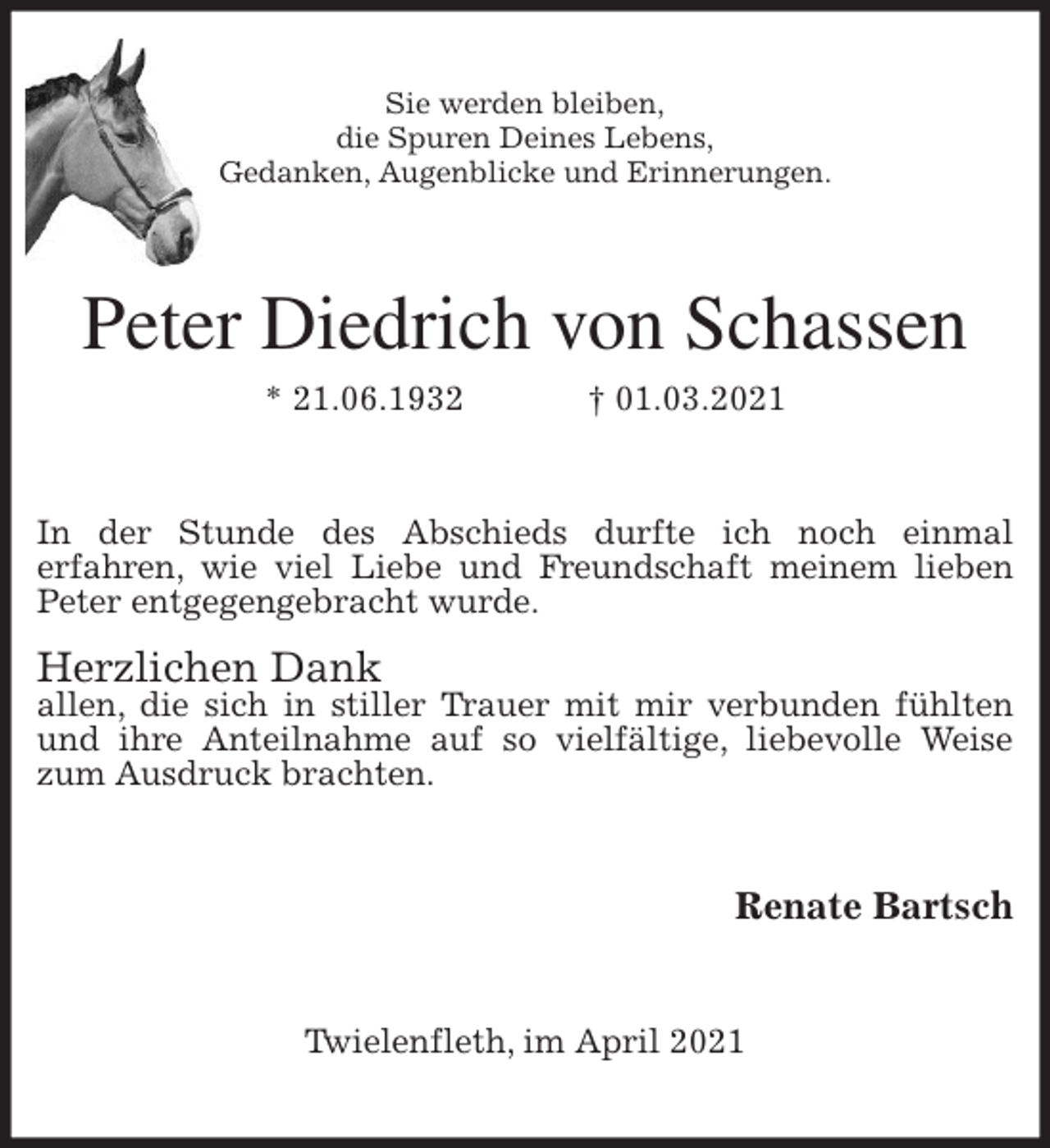 <p>Sie werden bleiben,<br />die Spuren Deines Lebens,<br />Gedanken, Augenblicke und Erinnerungen.<br />Peter Diedrich von Schassen<br />* 21.06.1932 † 01.03.2021<br />In der Stunde des Abschieds durfte ich noch einmal<br />erfahren, wie viel Liebe und Freundschaft meinem lieben Peter entgegengebracht wurde.</p>
<p>Herzlichen Dank<br />allen, die sich in stiller Trauer mit mir verbunden fühlten und ihre Anteilnahme auf so vielfältige, liebevolle Weise zum Ausdruck brachten.<br />Renate Bartsch<br />Twielenfleth, im April 2021</p>
