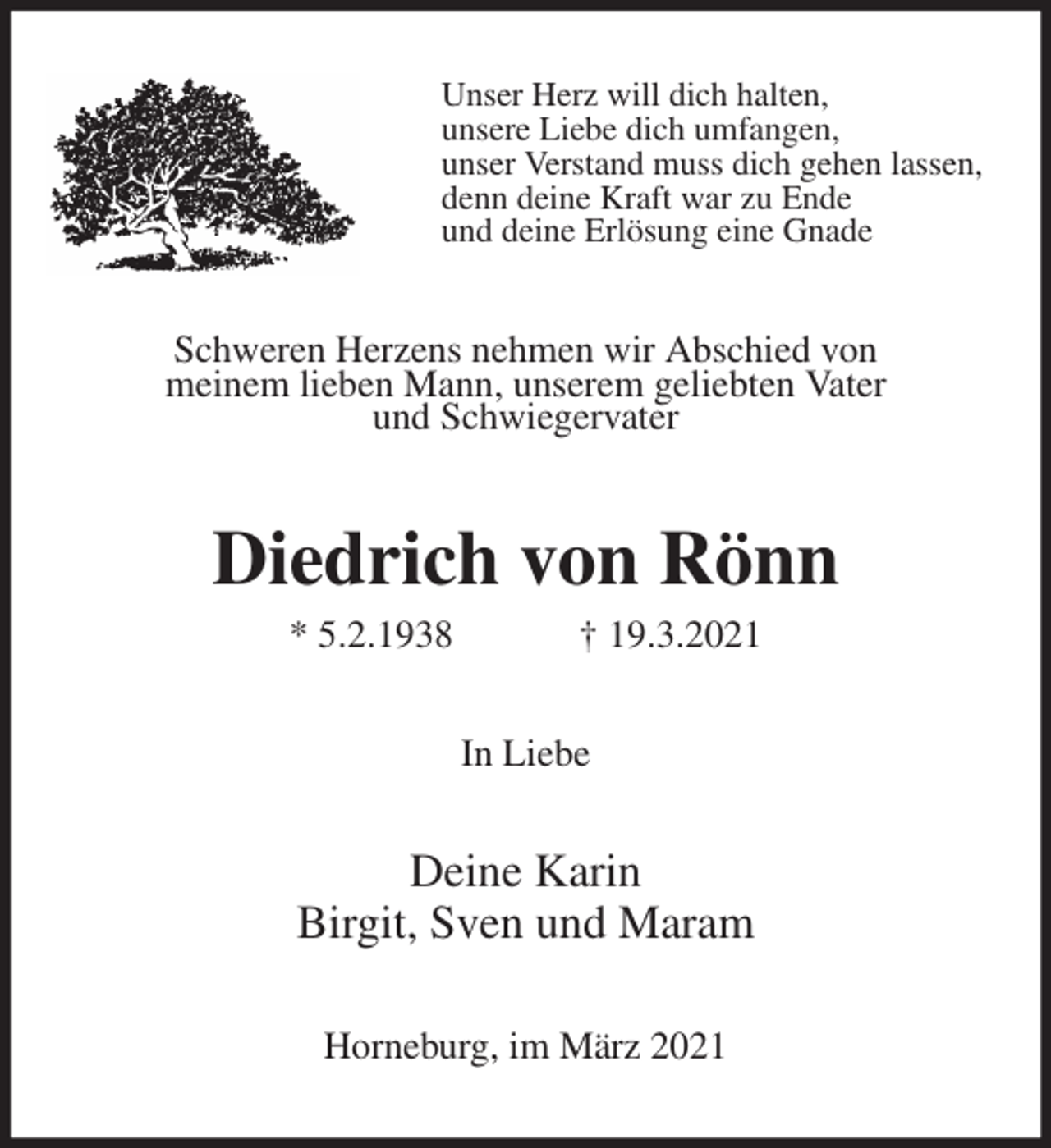 <p>Unser Herz will dich halten,<br />unsere Liebe dich umfangen,<br />unser Verstand muss dich gehen lassen,<br />denn deine Kraft war zu Ende<br />und deine Erlösung eine Gnade<br />Schweren Herzens nehmen wir Abschied von<br />meinem lieben Mann, unserem geliebten Vater<br />und Schwiegervater<br />Diedrich von Rönn<br />* 5.2.1938 † 19.3.2021<br />In Liebe<br />Deine Karin<br />Birgit, Sven und Maram<br />Horneburg, im März 2021</p>