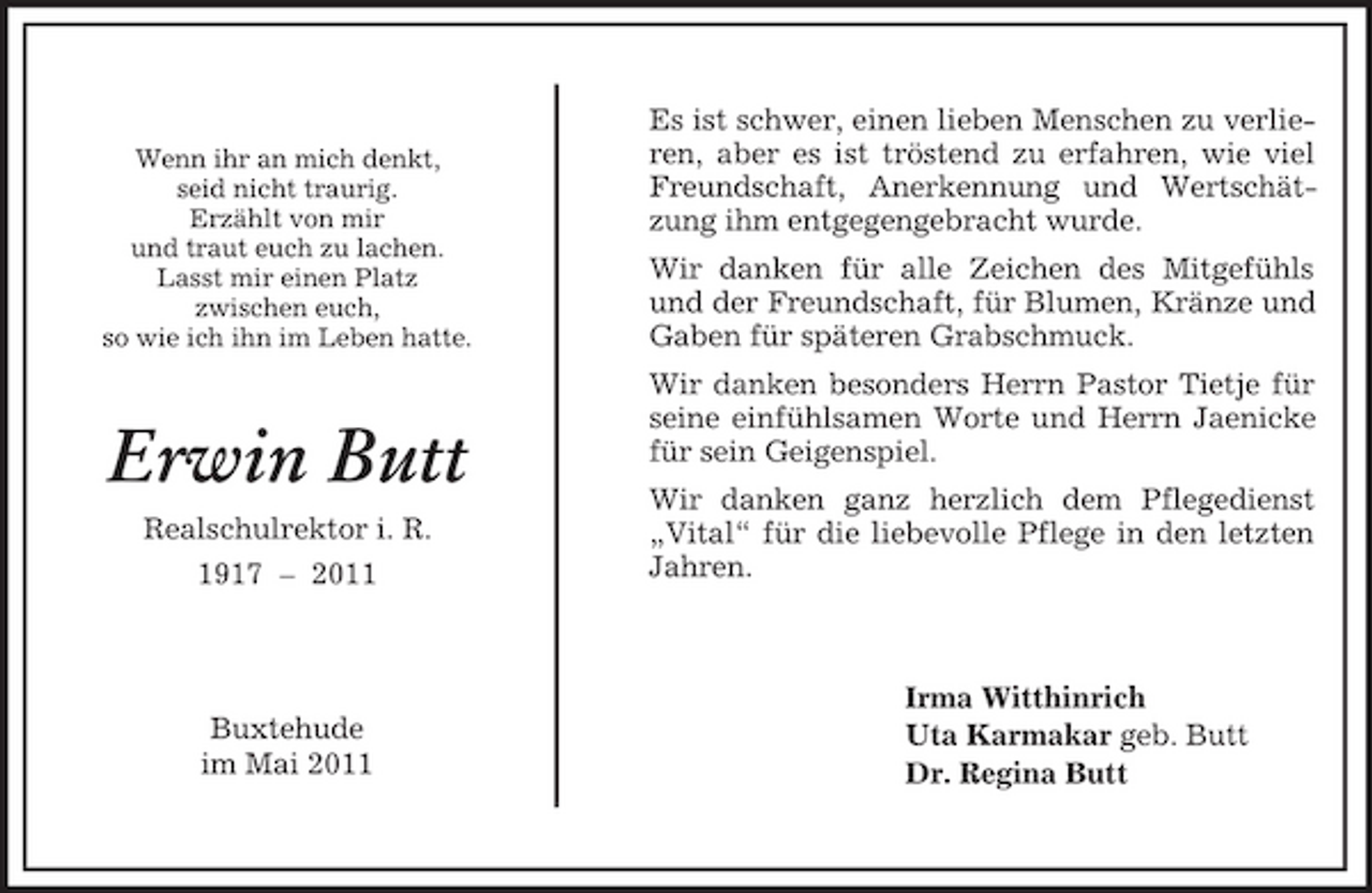 <p>Irma Witthinrich<br />Uta Karmakar geb. Butt<br />Dr. Regina Butt</p><p>Wenn ihr an mich denkt,<br />seid nicht traurig.<br />Erzählt von mir<br />und traut euch zu lachen.<br />Lasst mir einen Platz<br />zwischen euch,<br />so wie ich ihn im Leben hatte.</p><p>Erwin Butt<br />Realschulrektor i. R.<br />1917 – 2011</p><p>Buxtehude<br />im Mai 2011<br />Es ist schwer, einen lieben Menschen zu verlieren, aber es ist tröstend zu erfahren, wie viel Freundschaft, Anerkennung und Wertschätzung ihm entgegengebracht wurde.<br />Wir danken für alle Zeichen des Mitgefühls und der Freundschaft, für Blumen, Kränze und<br />Gaben für späteren Grabschmuck.<br />Wir danken besonders Herrn Pastor Tietje für seine einfühlsamen Worte und Herrn Jaenicke für sein Geigenspiel.<br />Wir danken ganz herzlich dem Pflegedienst<br />„Vital“ für die liebevolle Pflege in den letzten Jahren.</p>