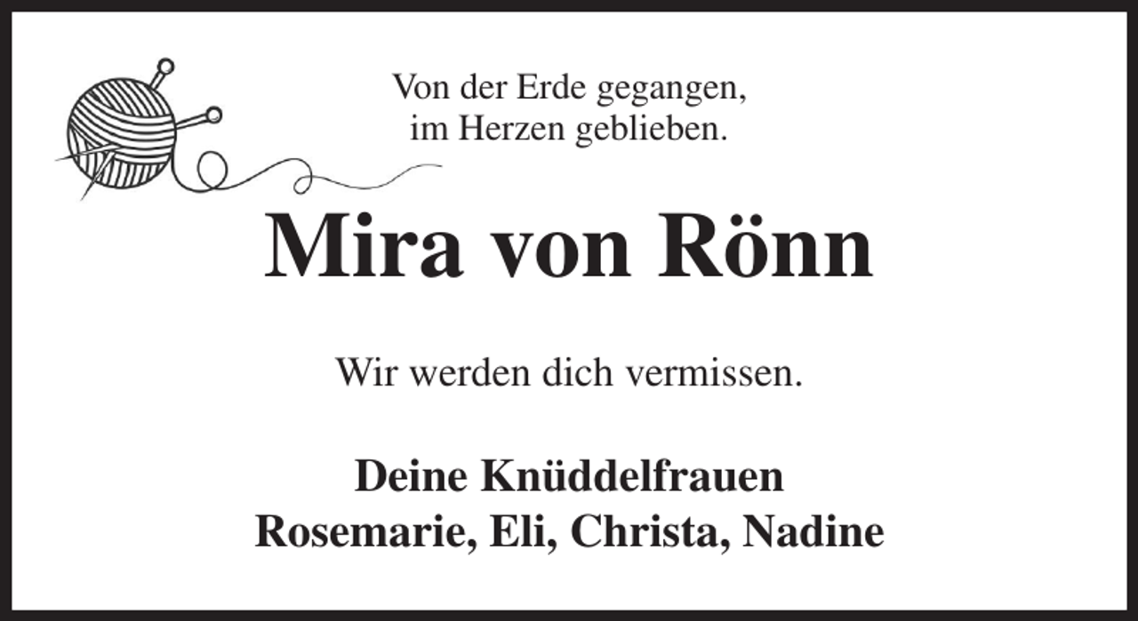 <p>Von der Erde gegangen,<br />im Herzen geblieben.<br />Mira von Rönn<br />Wir werden dich vermissen.<br />Deine Knüddelfrauen<br />Rosemarie, Eli, Christa, Nadine</p>