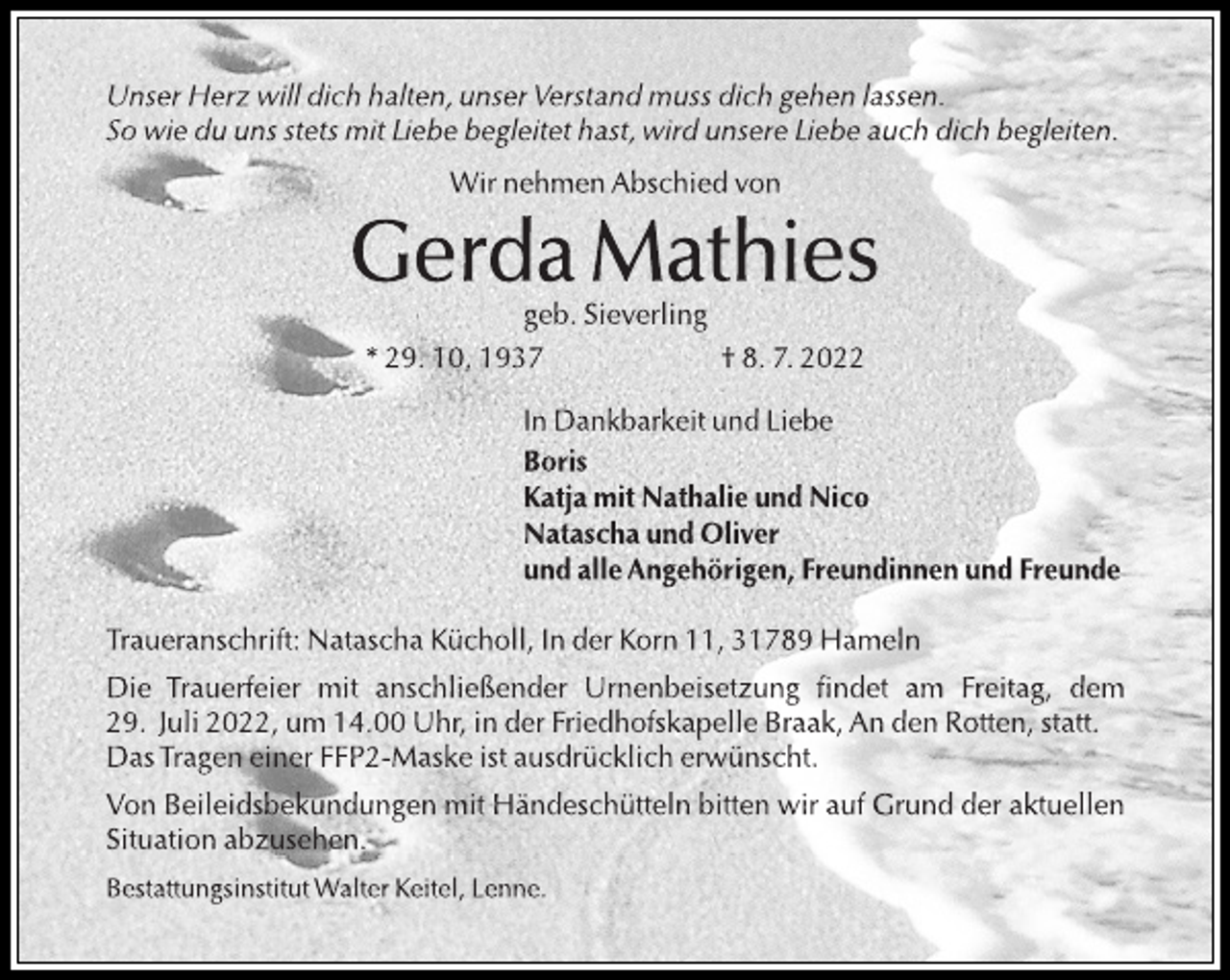 <p>Unser Herz will dich halten, unser Verstand muss dich gehen lassen.<br />So wie du uns stets mit Liebe begleitet hast, wird unsere Liebe auch dich begleiten.<br />Wir nehmen Abschied von<br />Gerda Mathies<br />geb. Sieverling<br />* 29. 10. 1937 † 8. 7. 2022<br />In Dankbarkeit und Liebe<br />Boris<br />Katja mit Nathalie und Nico<br />Natascha und Oliver<br />und alle Angehörigen, Freundinnen und Freunde<br />Traueranschrift: Natascha Kücholl, In der Korn 11, 31789 Hameln<br />Die Trauerfeier mit anschließender Urnenbeisetzung findet am Freitag, dem<br />29. Juli 2022, um 14.00 Uhr, in der Friedhofskapelle Braak, An den Rotten, statt.<br />DasTragen einer FFP2-Maske ist ausdrücklich erwünscht.<br />Von Beileidsbekundungen mit Händeschütteln bitten wir auf Grund der aktuellen<br />Situation abzusehen.<br />Bestattungsinstitut Walter Keitel, Lenne.</p>