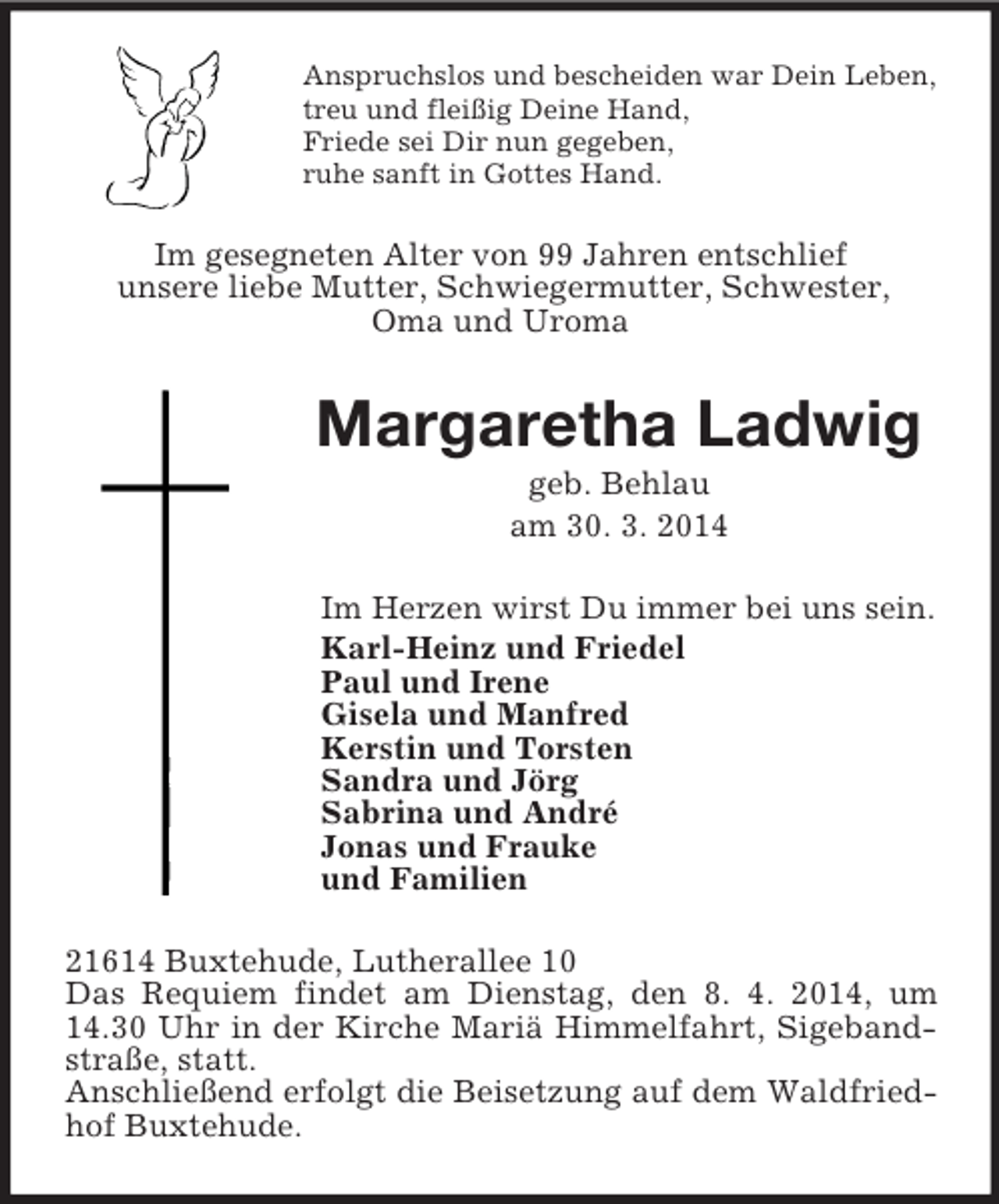 <p>Anspruchslos und bescheiden war Dein Leben,<br />treu und fleißig Deine Hand,<br />Friede sei Dir nun gegeben,<br />ruhe sanft in Gottes Hand.<br />Im gesegneten Alter von 99 Jahren entschlief<br />unsere liebe Mutter, Schwiegermutter, Schwester,<br />Oma und Uroma<br />Margaretha Ladwig<br />geb. Behlau<br />am 30. 3. 2014<br />Im Herzen wirst Du immer bei uns sein.<br />Karl-Heinz und Friedel<br />Paul und Irene<br />Gisela und Manfred<br />Kerstin und Torsten<br />Sandra und Jörg<br />Sabrina und André<br />Jonas und Frauke<br />und Familien<br />21614 Buxtehude, Lutherallee 10<br />Das Requiem findet am Dienstag, den 8. 4. 2014, um 14.30 Uhr in der Kirche Mariä Himmelfahrt, Sigebandstraße, statt.<br />Anschließend erfolgt die Beisetzung auf dem Waldfriedhof Buxtehude.</p>