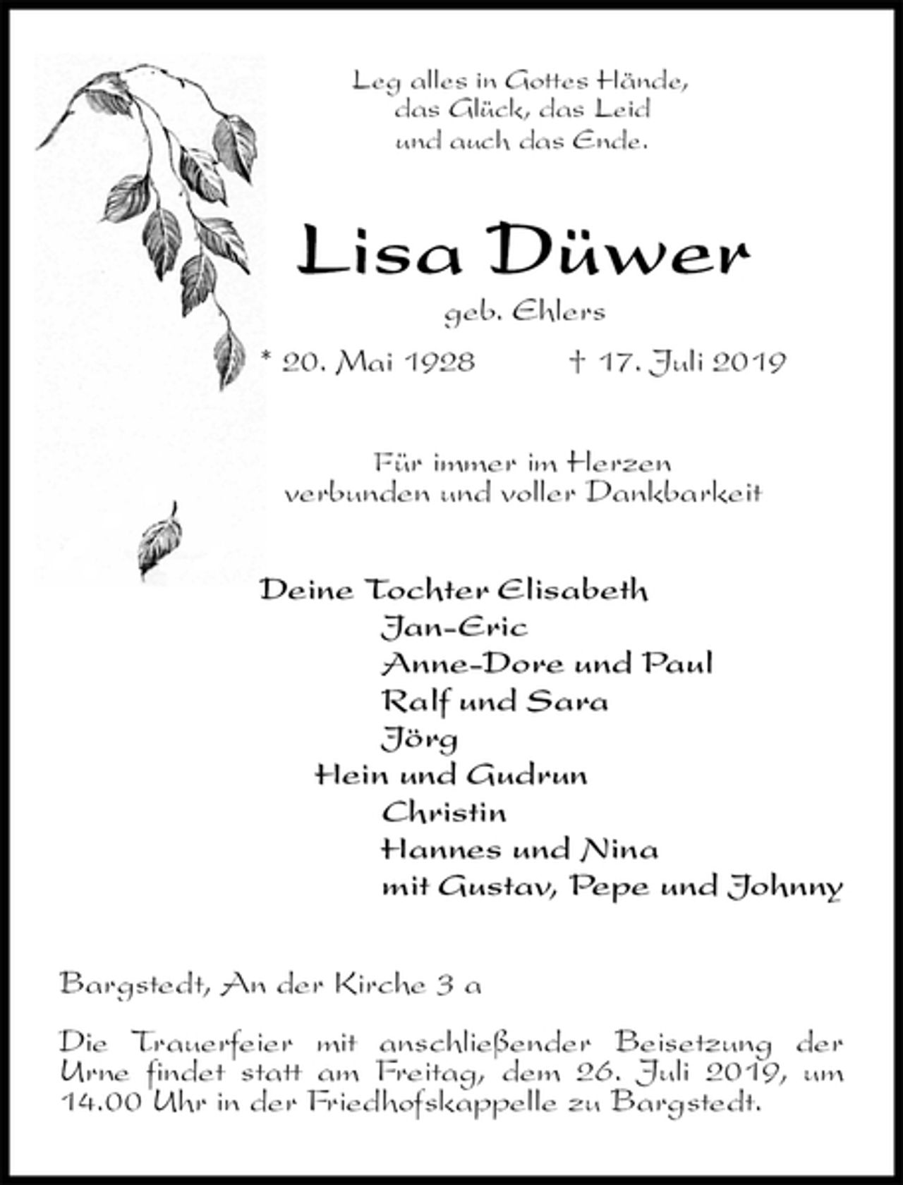 <p>Leg alles in Gottes Hände,<br />das Glück, das Leid<br />und auch das Ende.<br />Lisa Düwer<br />geb. Ehlers<br />* 20. Mai 1928 † 17. Juli 2019<br />Für immer im Herzen<br />verbunden und voller Dankbarkeit<br />Deine Tochter Elisabeth<br />Jan-Eric<br />Anne-Dore und Paul<br />Ralf und Sara<br />Jörg<br />Hein und Gudrun<br />Christin<br />Hannes und Nina<br />mit Gustav, Pepe und Johnny<br />Bargstedt, An der Kirche 3 a</p><p>Die Trauerfeier mit anschließender Beisetzung der<br />Urne findet statt am Freitag, dem 26. Juli 2019, um 14.00 Uhr in der Friedhofskappelle zu Bargstedt.</p>
