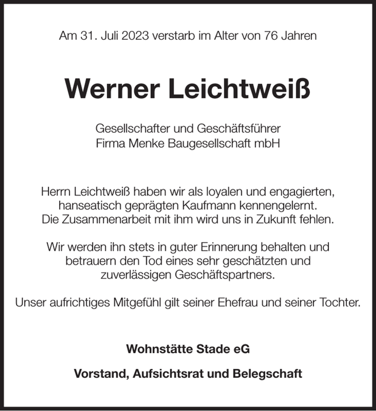 <p>Am 31. Juli 2023 verstarb im Alter von 76 Jahren<br />Werner Leichtweiß</p><p>Gesellschafter und Geschäftsführer<br />Firma Menke Baugesellschaft mbH<br />Herrn Leichtweiß haben wir als loyalen und engagierten,<br />hanseatisch geprägten Kaufmann kennengelernt.<br />Die Zusammenarbeit mit ihm wird uns in Zukunft fehlen.</p><p>Wir werden ihn stets in guter Erinnerung behalten und<br />betrauern den Tod eines sehr geschätzten und<br />zuverlässigen Geschäftspartners.</p><p>Unser aufrichtiges Mitgefühl gilt seiner Ehefrau und seiner Tochter.<br />Wohnstätte Stade eG</p><p>Vorstand, Aufsichtsrat und Belegschaft</p>