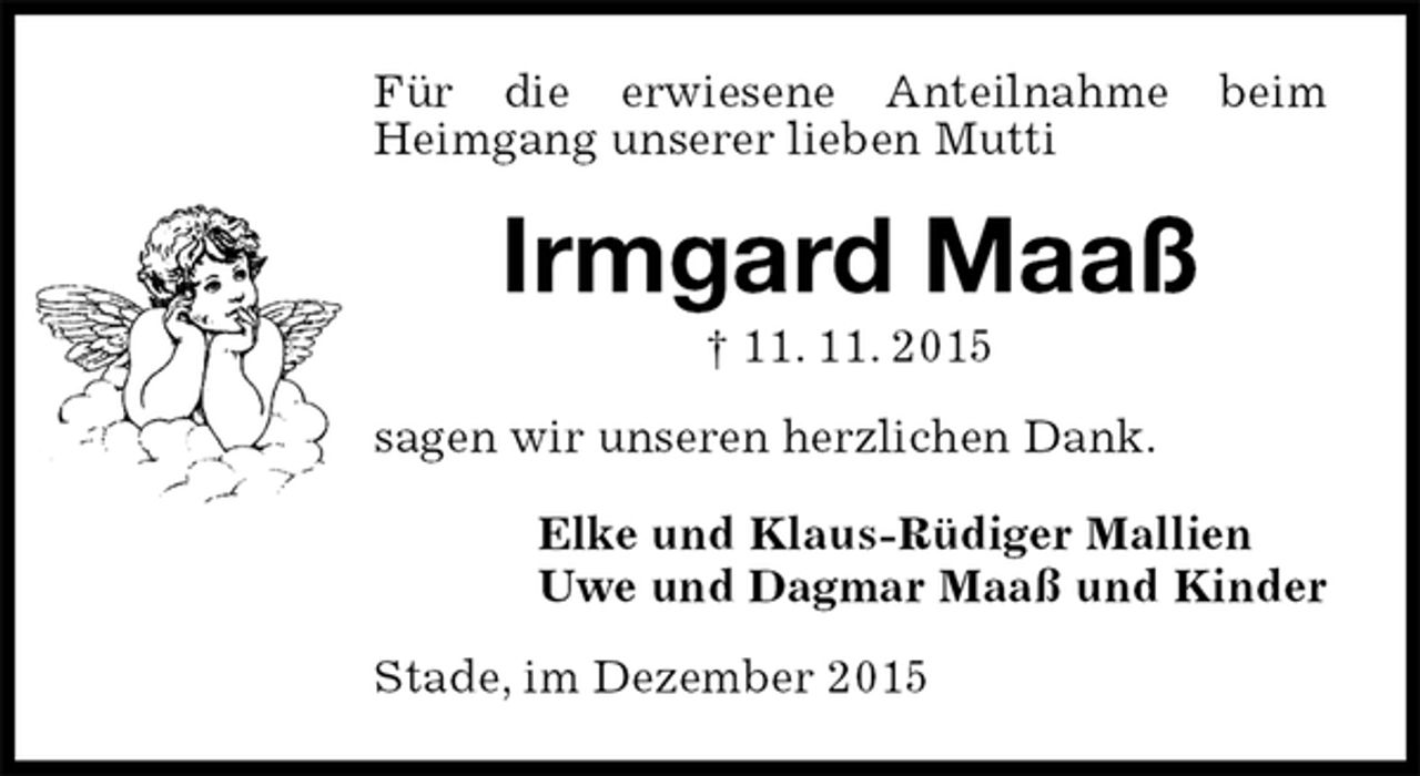 <p>Für die erwiesene Anteilnahme beim Heimgang unserer lieben Mutti<br />Irmgard Maaß<br />† 11. 11. 2015<br />sagen wir unseren herzlichen Dank.<br />Elke und Klaus-Rüdiger Mallien<br />Uwe und Dagmar Maaß und Kinder<br />Stade, im Dezember 2015</p>