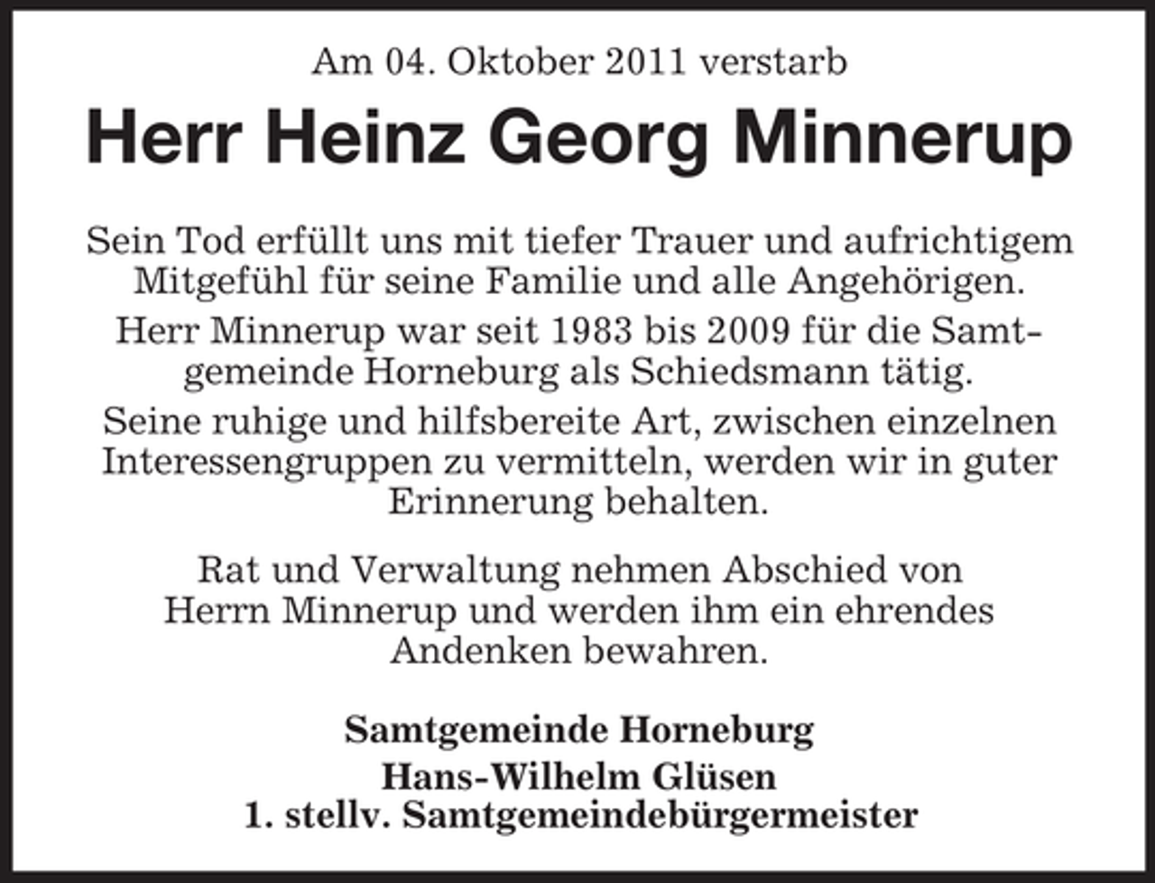 <p>Am 04. Oktober 2011 verstarb</p><p>Herr Heinz Georg Minnerup<br />Sein Tod erfüllt uns mit tiefer Trauer und aufrichtigem<br />Mitgefühl für seine Familie und alle Angehörigen.<br />Herr Minnerup war seit 1983 bis 2009 für die Samtgemeinde Horneburg als Schiedsmann tätig.<br />Seine ruhige und hilfsbereite Art, zwischen einzelnen<br />Interessengruppen zu vermitteln, werden wir in guter<br />Erinnerung behalten.<br />Rat und Verwaltung nehmen Abschied von<br />Herrn Minnerup und werden ihm ein ehrendes<br />Andenken bewahren.<br />Samtgemeinde Horneburg<br />Hans-Wilhelm Glüsen<br />1. stellv. Samtgemeindebürgermeister</p>