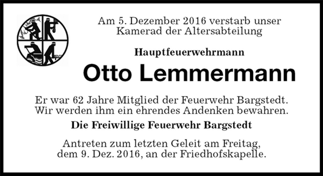 <p>Am 5. Dezember 2016 verstarb unser<br />Kamerad der Altersabteilung</p><p>Hauptfeuerwehrmann<br />Otto Lemmermann<br />Er war 62 Jahre Mitglied der Feuerwehr Bargstedt.<br />Wir werden ihm ein ehrendes Andenken bewahren.<br />Die Freiwillige Feuerwehr Bargstedt<br />Antreten zum letzten Geleit am Freitag,<br />dem 9. Dez. 2016, an der Friedhofskapelle.</p>