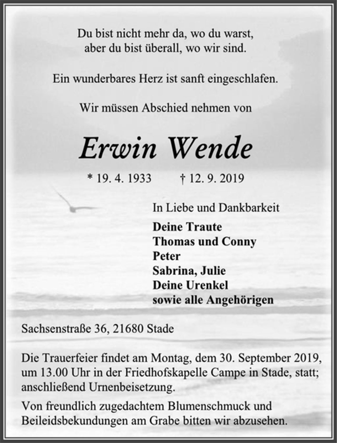 <p>Du bist nicht mehr da, wo du warst,<br />aber du bist überall, wo wir sind.</p><p>Ein wunderbares Herz ist sanft eingeschlafen.<br />Wir müssen Abschied nehmen von<br />Erwin Wende<br />* 19. 4. 1933 † 12. 9. 2019<br />In Liebe und Dankbarkeit<br />Deine Traute<br />Thomas und Conny<br />Peter<br />Sabrina, Julie<br />Deine Urenkel sowie alle Angehörigen<br />Sachsenstraße 36, 21680 Stade</p><p>Die Trauerfeier findet am Montag, dem 30. September 2019, um 13.00 Uhr in der Friedhofskapelle Campe in Stade, statt; anschließend Urnenbeisetzung.<br />Von freundlich zugedachtem Blumenschmuck und Beileidsbekundungen am Grabe bitten wir abzusehen.</p>