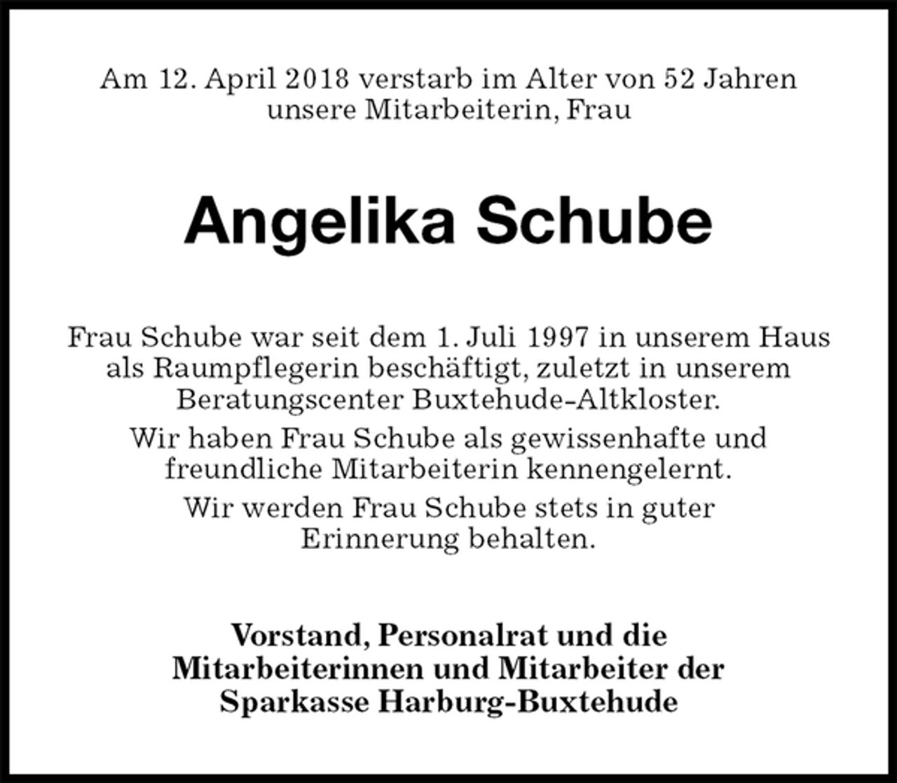 <p>Am 12. April 2018 verstarb im Alter von 52 Jahren<br />unsere Mitarbeiterin, Frau<br />Angelika Schube<br />Frau Schube war seit dem 1. Juli 1997 in unserem Haus als Raumpflegerin beschäftigt, zuletzt in unserem<br />Beratungscenter Buxtehude-Altkloster.<br />Wir haben Frau Schube als gewissenhafte und<br />freundliche Mitarbeiterin kennengelernt.<br />Wir werden Frau Schube stets in guter<br />Erinnerung behalten.<br />Vorstand, Personalrat und die<br />Mitarbeiterinnen und Mitarbeiter der<br />Sparkasse Harburg-Buxtehude</p>