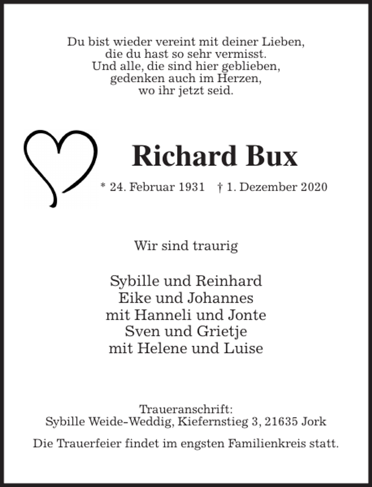 <p>Du bist wieder vereint mit deiner Lieben,<br />die du hast so sehr vermisst.<br />Und alle, die sind hier geblieben,<br />gedenken auch im Herzen,<br />wo ihr jetzt seid.<br />Richard Bux<br />* 24. Februar 1931 † 1. Dezember 2020<br />Wir sind traurig</p>
<p>Sybille und Reinhard<br />Eike und Johannes<br />mit Hanneli und Jonte<br />Sven und Grietje<br />mit Helene und Luise<br />Traueranschrift:<br />Sybille Weide-Weddig, Kiefernstieg 3, 21635 Jork<br />Die Trauerfeier findet im engsten Familienkreis statt.</p>
