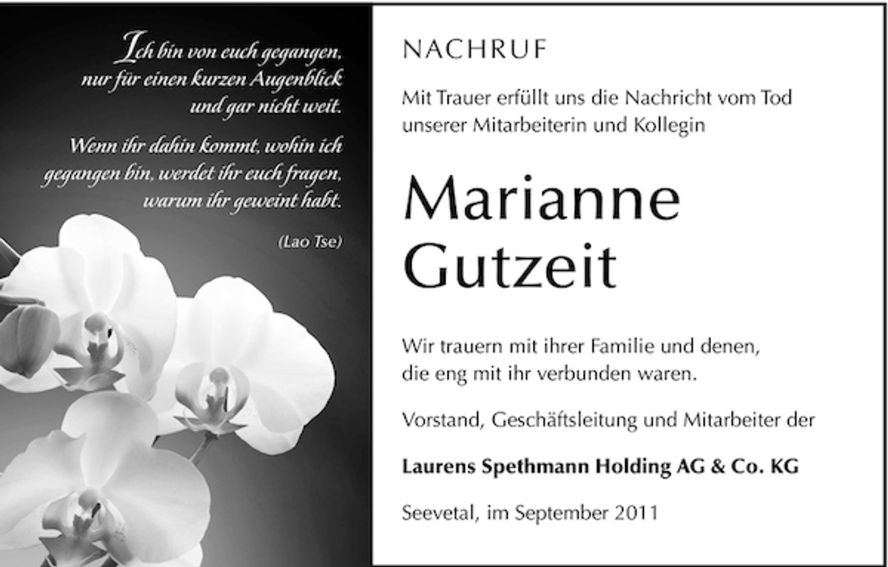 <p>I</p><p>ch bin von euch gegangen,<br />nur für einen kurzen Augenblick<br />und gar nicht weit.<br />Wenn ihr dahin kommt, wohin ich<br />gegangen bin, werdet ihr euch fragen,<br />warum ihr geweint habt.<br />(Lao Tse)</p><p>NAC H R U F<br />Mit Trauer erfüllt uns die Nachricht vom Tod<br />unserer Mitarbeiterin und Kollegin</p><p>Marianne<br />Gutzeit<br />Wir trauern mit ihrer Familie und denen,<br />die eng mit ihr verbunden waren.<br />Vorstand, Geschäftsleitung und Mitarbeiter der<br />Laurens Spethmann Holding AG &amp; Co. KG<br />Seevetal, im September 2011</p>