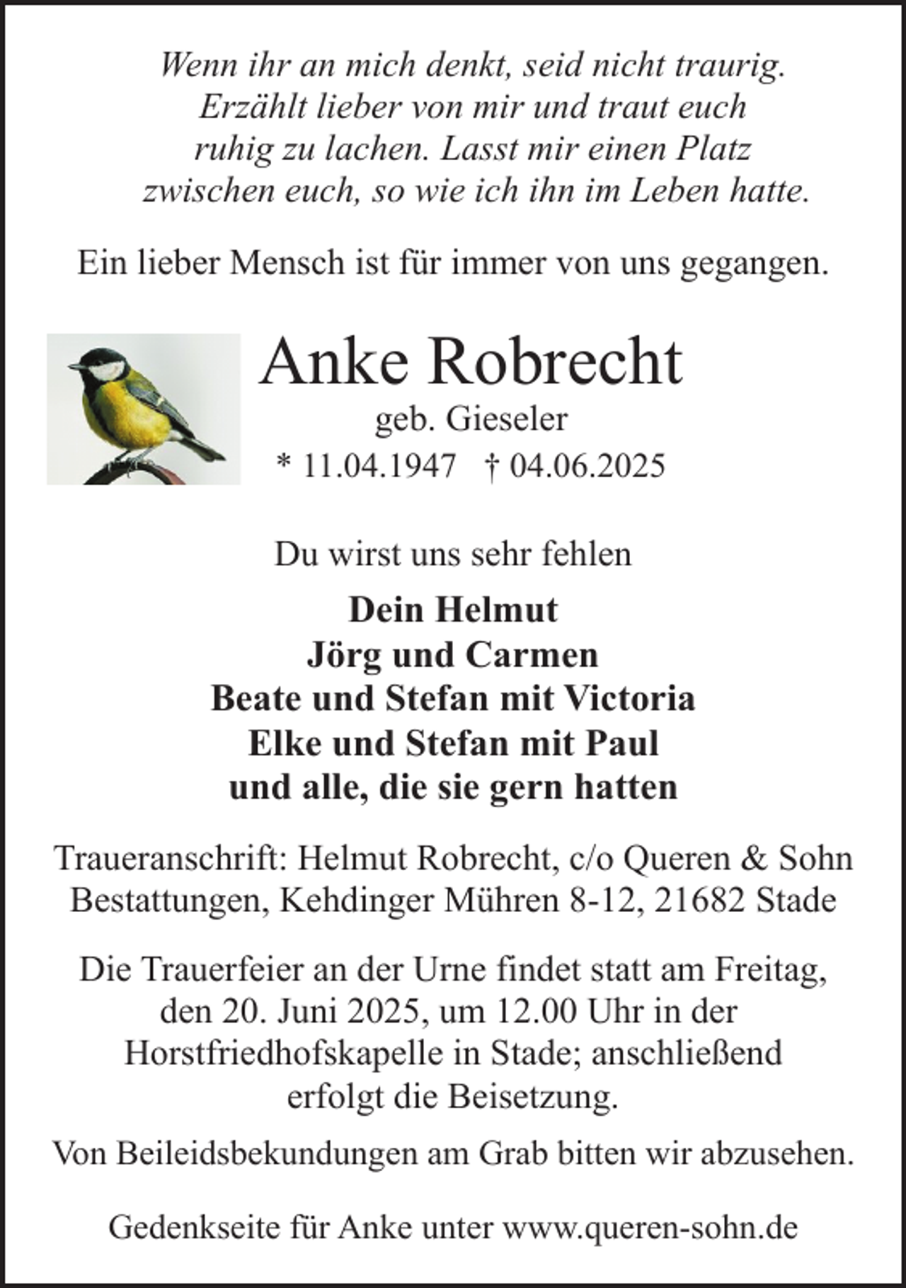 <p>Wenn ihr an mich denkt, seid nicht traurig.<br />Erzählt lieber von mir und traut euch<br />ruhig zu lachen. Lasst mir einen Platz<br />zwischen euch, so wie ich ihn im Leben hatte.<br />Ein lieber Mensch ist für immer von uns gegangen.</p><p>Anke Robrecht<br />geb. Gieseler<br />* 11.04.1947 † 04.06.2025</p><p>Du wirst uns sehr fehlen</p><p>Dein Helmut<br />Jörg und Carmen<br />Beate und Stefan mit Victoria<br />Elke und Stefan mit Paul<br />und alle, die sie gern hatten<br />Traueranschrift: Helmut Robrecht, c/o Queren &amp; Sohn<br />Bestattungen, Kehdinger Mühren 8-12, 21682 Stade<br />Die Trauerfeier an der Urne findet statt am Freitag,<br />den 20. Juni 2025, um 12.00 Uhr in der<br />Horstfriedhofskapelle in Stade; anschließend<br />erfolgt die Beisetzung.<br />Von Beileidsbekundungen am Grab bitten wir abzusehen.<br />Gedenkseite für Anke unter www.queren-sohn.de</p>