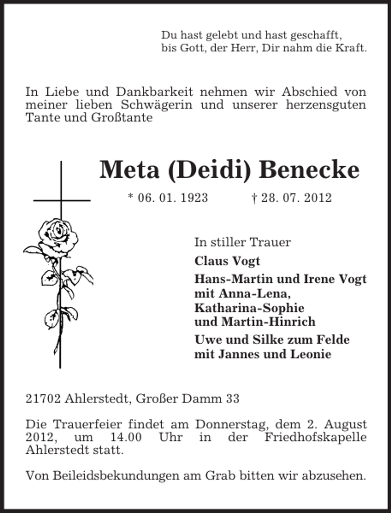 <p>Du hast gelebt und hast geschafft,<br />bis Gott, der Herr, Dir nahm die Kraft.</p><p>In Liebe und Dankbarkeit nehmen wir Abschied von<br />meiner lieben Schwägerin und unserer herzensguten<br />Tante und Großtante</p><p>Meta (Deidi) Benecke<br />* 06. 01. 1923</p><p>† 28. 07. 2012</p><p>In stiller Trauer<br />Claus Vogt<br />Hans-Martin und Irene Vogt<br />mit Anna-Lena,<br />Katharina-Sophie<br />und Martin-Hinrich<br />Uwe und Silke zum Felde<br />mit Jannes und Leonie</p><p>21702 Ahlerstedt, Großer Damm 33<br />Die Trauerfeier findet am Donnerstag, dem 2. August<br />2012, um 14.00 Uhr in der Friedhofskapelle<br />Ahlerstedt statt.<br />Von Beileidsbekundungen am Grab bitten wir abzusehen.</p>