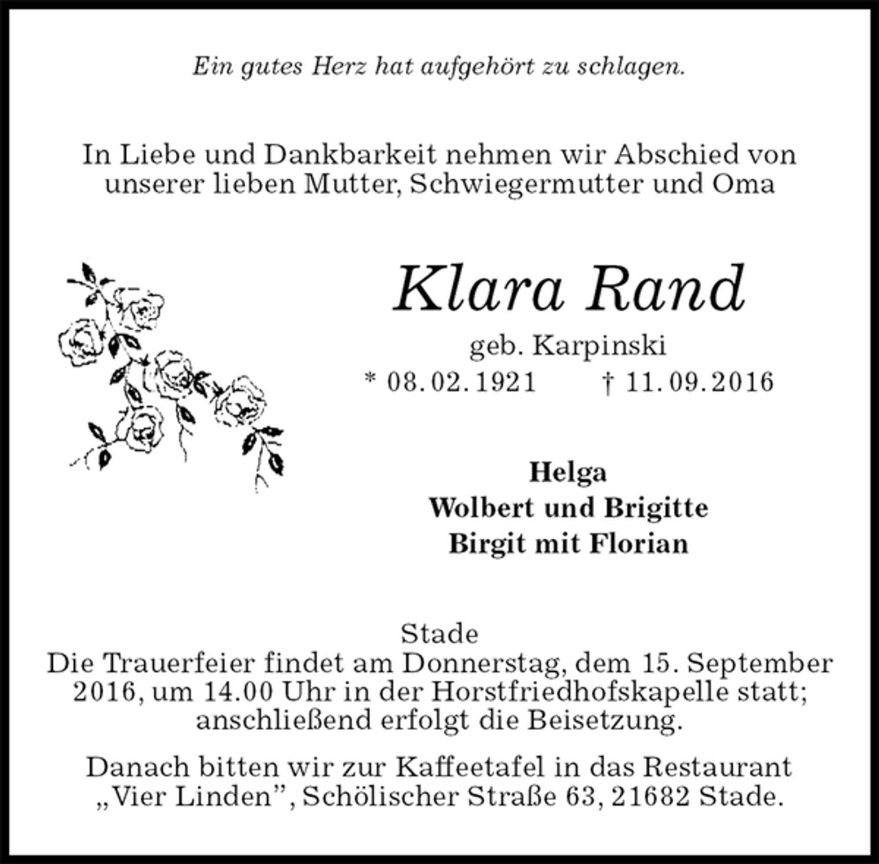<p>Ein gutes Herz hat aufgehört zu schlagen.<br />In Liebe und Dankbarkeit nehmen wir Abschied von<br />unserer lieben Mutter, Schwiegermutter und Oma<br />Klara Rand<br />geb. Karpinski<br />* 08. 02. 1921 † 11. 09. 2016<br />Helga<br />Wolbert und Brigitte<br />Birgit mit Florian<br />Stade<br />Die Trauerfeier findet am Donnerstag, dem 15. September 2016, um 14.00 Uhr in der Horstfriedhofskapelle statt;<br />anschließend erfolgt die Beisetzung.<br />Danach bitten wir zur Kaffeetafel in das Restaurant<br />„Vier Linden”, Schölischer Straße 63, 21682 Stade.</p>