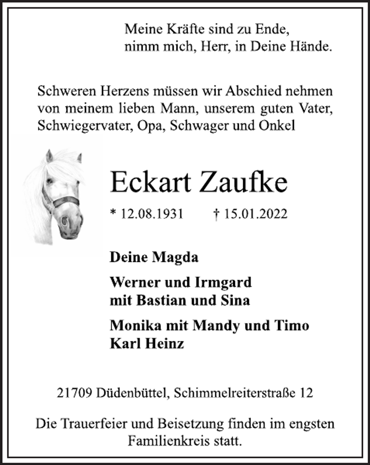 <p>Meine Kräfte sind zu Ende,<br />nimm mich, Herr, in Deine Hände.<br />Schweren Herzens müssen wir Abschied nehmen<br />von meinem lieben Mann, unserem guten Vater,<br />Schwiegervater, Opa, Schwager und Onkel<br />Eckart Zaufke<br />* 12.08.1931 † 15.01.2022<br />Deine Magda<br />Werner und Irmgard<br />mit Bastian und Sina<br />Monika mit Mandy undTimo<br />Karl Heinz<br />21709 Düdenbüttel, Schimmelreiterstraße 12<br />Die Trauerfeier und Beisetzung finden im engsten<br />Familienkreis statt.</p>