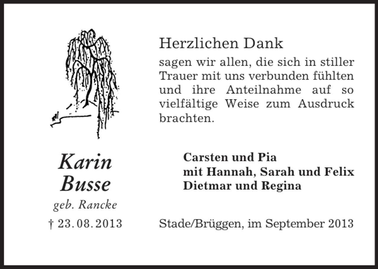 <p>Herzlichen Dank<br />sagen wir allen, die sich in stiller<br />Trauer mit uns verbunden fühlten<br />und ihre Anteilnahme auf so<br />vielfältige Weise zum Ausdruck<br />brachten.</p><p>Karin<br />Busse</p><p>Carsten und Pia<br />mit Hannah, Sarah und Felix<br />Dietmar und Regina</p><p>geb. Rancke<br />† 23. 08. 2013</p><p>Stade/Brüggen, im September 2013</p>