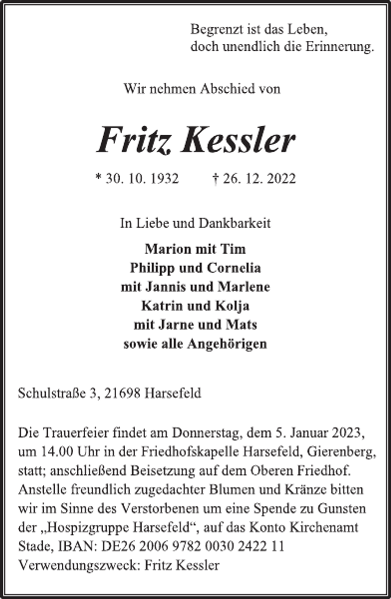 <p>Begrenzt ist das Leben,<br />doch unendlich die Erinnerung.<br />Wir nehmen Abschied von<br />Fritz Kessler<br />* 30. 10. 1932 † 26. 12. 2022<br />In Liebe und Dankbarkeit<br />Marion mit Tim<br />Philipp und Cornelia<br />mit Jannis und Marlene<br />Katrin und Kolja<br />mit Jarne und Mats<br />sowie alle Angehörigen<br />Schulstraße 3, 21698 Harsefeld<br />Die Trauerfeier findet am Donnerstag, dem 5. Januar 2023,<br />um 14.00 Uhr in der Friedhofskapelle Harsefeld, Gierenberg,<br />statt; anschließend Beisetzung auf dem Oberen Friedhof.<br />Anstelle freundlich zugedachter Blumen und Kränze bitten<br />wir im Sinne des Verstorbenen um eine Spende zu Gunsten<br />der „Hospizgruppe Harsefeld“, auf das Konto Kirchenamt<br />Stade, IBAN: DE26 2006 9782 0030 2422 11<br />Verwendungszweck: Fritz Kessler</p>