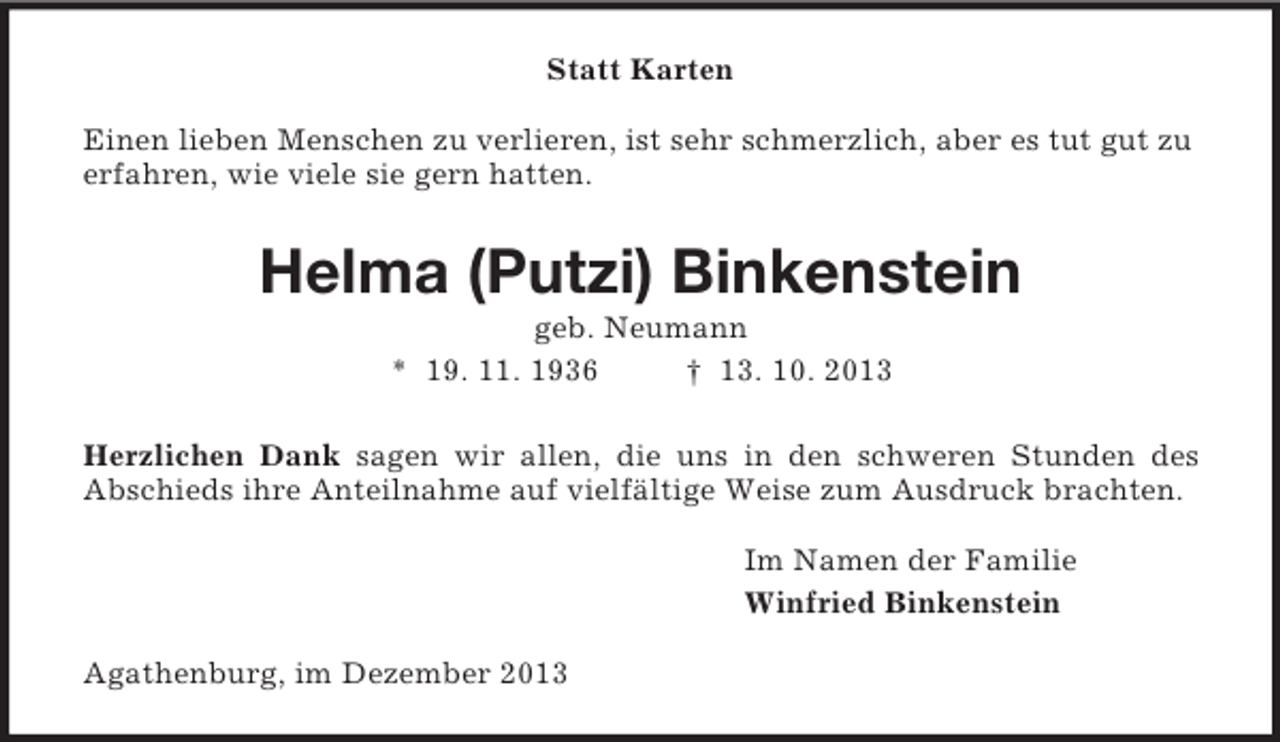 <p>Statt Karten<br />Einen lieben Menschen zu verlieren, ist sehr schmerzlich, aber es tut gut zu erfahren, wie viele sie gern hatten.<br />Helma (Putzi) Binkenstein<br />geb. Neumann<br />* 19. 11. 1936 † 13. 10. 2013<br />Herzlichen Dank sagen wir allen, die uns in den schweren Stunden des<br />Abschieds ihre Anteilnahme auf vielfältige Weise zum Ausdruck brachten.<br />Im Namen der Familie<br />Winfried Binkenstein<br />Agathenburg, im Dezember 2013</p>