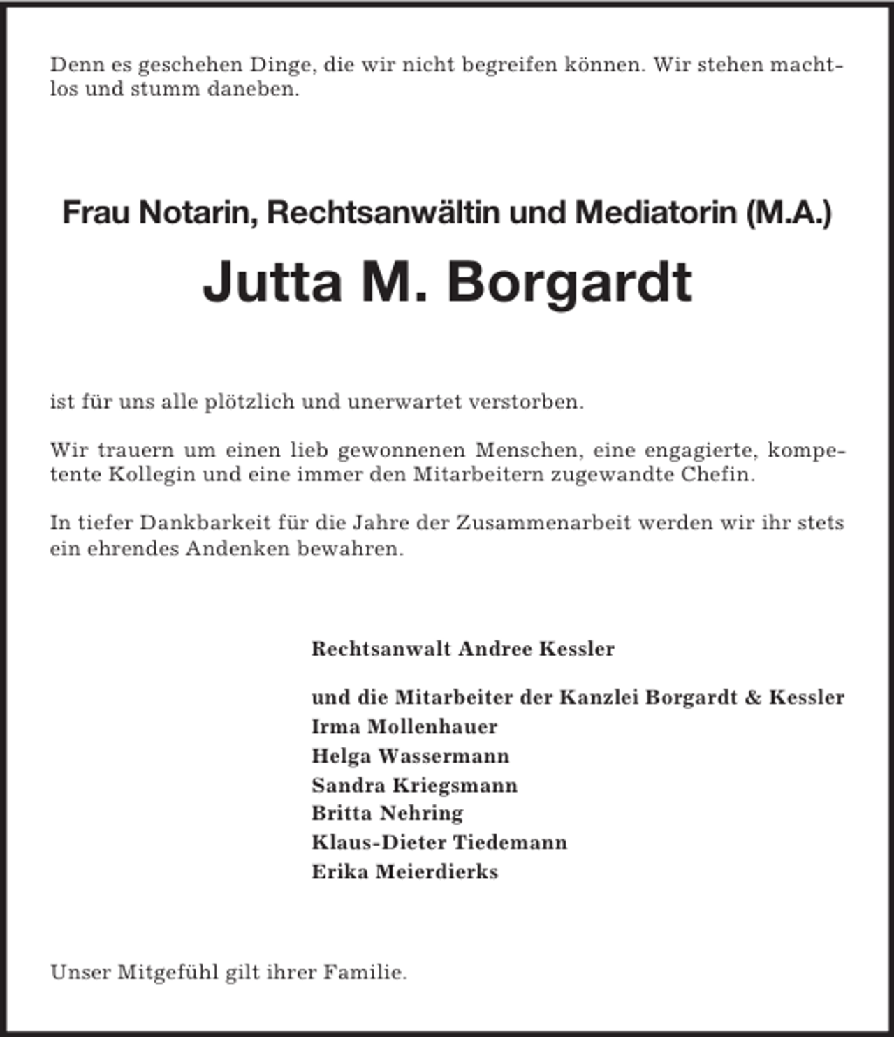 <p>Denn es geschehen Dinge, die wir nicht begreifen können. Wir stehen machtlos und stumm daneben.<br />Frau Notarin, Rechtsanwältin und Mediatorin (M.A.)<br />Jutta M. Borgardt<br />ist für uns alle plötzlich und unerwartet verstorben.</p><p>Wir trauern um einen lieb gewonnenen Menschen, eine engagierte, kompetente Kollegin und eine immer den Mitarbeitern zugewandte Chefin.</p><p>In tiefer Dankbarkeit für die Jahre der Zusammenarbeit werden wir ihr stets ein ehrendes Andenken bewahren.<br />Rechtsanwalt Andree Kessler</p><p>und die Mitarbeiter der Kanzlei Borgardt</p>