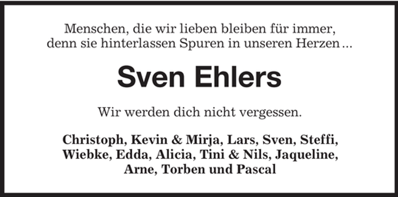 <p>Menschen, die wir lieben bleiben für immer, denn sie hinterlassen Spuren in unseren Herzen ...</p><p>Sven Ehlers<br />Wir werden dich nicht vergessen. Christoph, Kevin &amp; Mirja, Lars, Sven, Steffi, Wiebke, Edda, Alicia, Tini &amp; Nils, Jaqueline, Arne, Torben und Pascal</p>