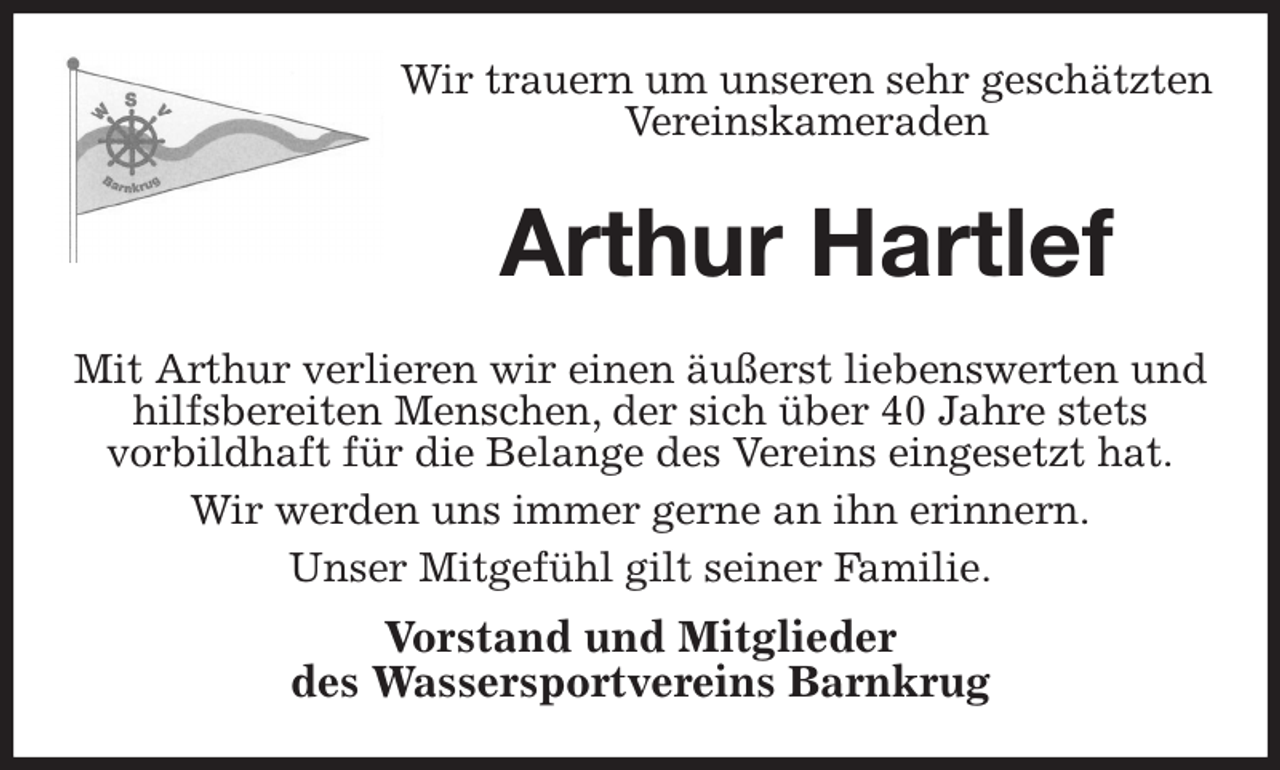 <p>Wir trauern um unseren sehr geschätzten<br />Vereinskameraden<br />Arthur Hartlef<br />Mit Arthur verlieren wir einen äußerst liebenswerten und hilfsbereiten Menschen, der sich über 40 Jahre stets<br />vorbildhaft für die Belange des Vereins eingesetzt hat.<br />Wir werden uns immer gerne an ihn erinnern.<br />Unser Mitgefühl gilt seiner Familie.<br />Vorstand und Mitglieder<br />des Wassersportvereins Barnkrug</p>