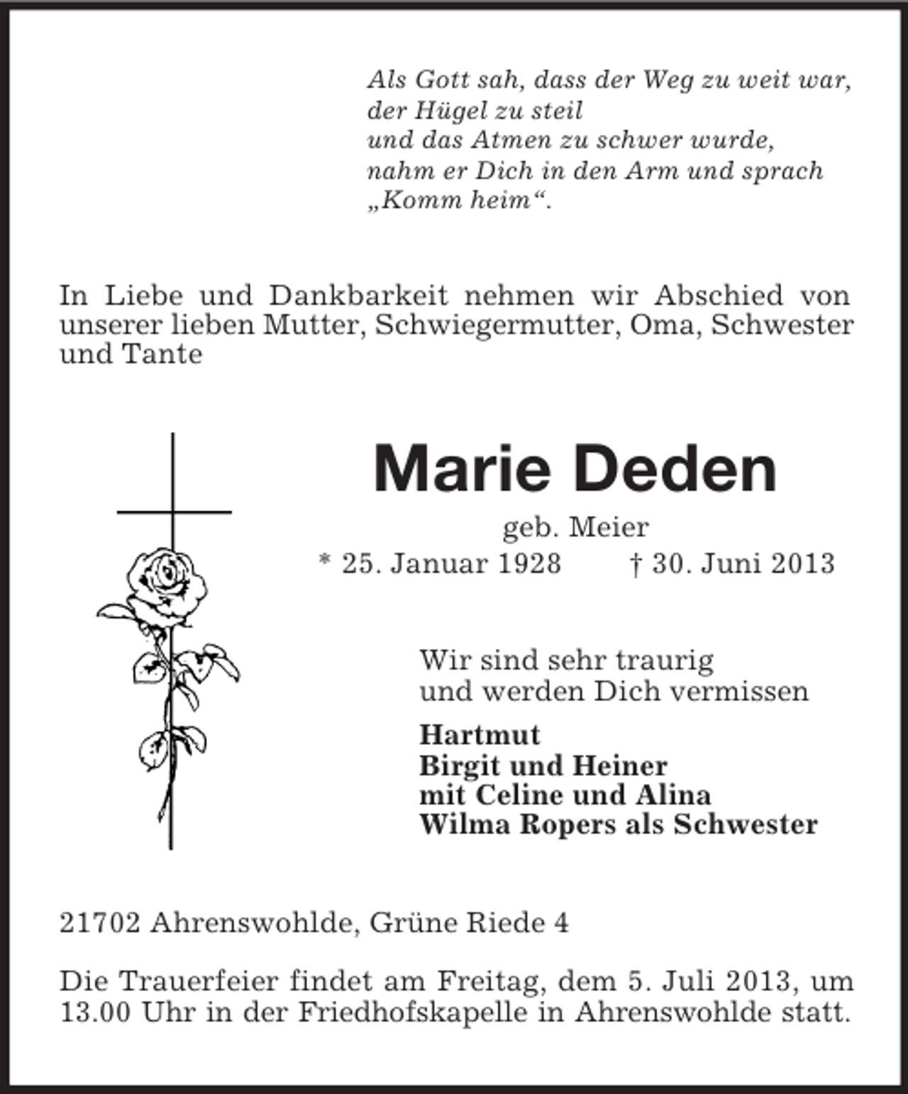 <p>Als Gott sah, dass der Weg zu weit war,<br />der Hügel zu steil<br />und das Atmen zu schwer wurde,<br />nahm er Dich in den Arm und sprach<br />„Komm heim“.</p><p>In Liebe und Dankbarkeit nehmen wir Abschied von<br />unserer lieben Mutter, Schwiegermutter, Oma, Schwester<br />und Tante</p><p>Marie Deden<br />geb. Meier<br />* 25. Januar 1928<br />† 30. Juni 2013<br />Wir sind sehr traurig<br />und werden Dich vermissen<br />Hartmut<br />Birgit und Heiner<br />mit Celine und Alina<br />Wilma Ropers als Schwester<br />21702 Ahrenswohlde, Grüne Riede 4<br />Die Trauerfeier findet am Freitag, dem 5. Juli 2013, um<br />13.00 Uhr in der Friedhofskapelle in Ahrenswohlde statt.</p>