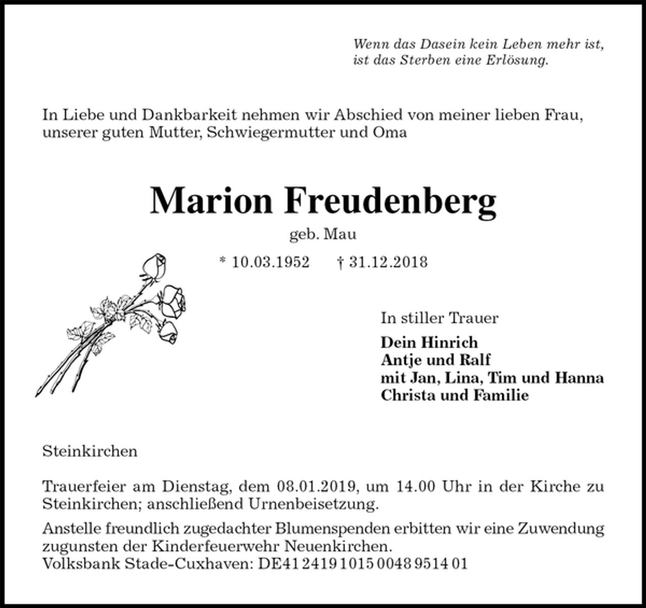 <p>Wenn das Dasein kein Leben mehr ist,<br />ist das Sterben eine Erlösung.<br />In Liebe und Dankbarkeit nehmen wir Abschied von meiner lieben Frau, unserer guten Mutter, Schwiegermutter und Oma<br />Marion Freudenberg<br />geb. Mau<br />* 10.03.1952 † 31.12.2018<br />In stiller Trauer<br />Dein Hinrich<br />Antje und Ralf<br />mit Jan, Lina, Tim und Hanna<br />Christa und Familie<br />Steinkirchen</p><p>Trauerfeier am Dienstag, dem 08.01.2019, um 14.00 Uhr in der Kirche zu<br />Steinkirchen; anschließend Urnenbeisetzung.<br />Anstelle freundlich zugedachter Blumenspenden erbitten wir eine Zuwendung<br />zugunsten der Kinderfeuerwehr Neuenkirchen.<br />Volksbank Stade-Cuxhaven: DE41 2419 1015 0048 9514 01</p>