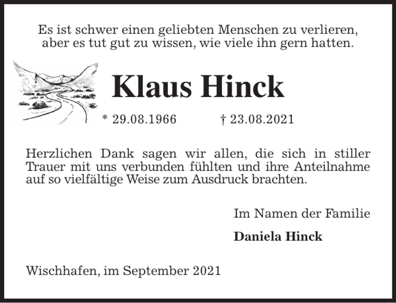 <p>Es ist schwer einen geliebten Menschen zu verlieren,<br />aber es tut gut zu wissen, wie viele ihn gern hatten.<br />Klaus Hinck<br />* 29.08.1966 † 23.08.2021<br />Herzlichen Dank sagen wir allen, die sich in stiller Trauer mit uns verbunden fühlten und ihre Anteilnahme<br />auf so vielfältige Weise zum Ausdruck brachten.<br />Im Namen der Familie<br />Daniela Hinck<br />Wischhafen, im September 2021</p>