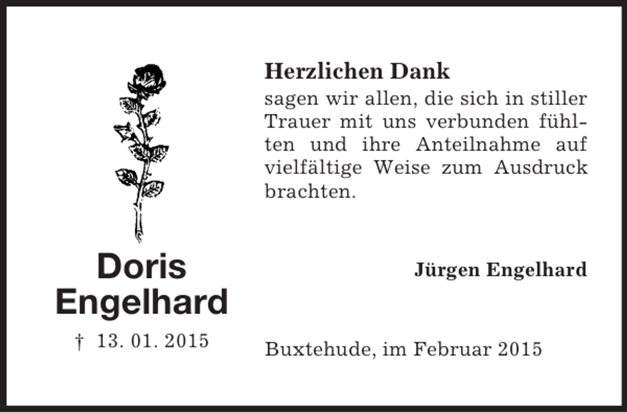 <p>Doris<br />Engelhard<br />† 13. 01. 2015<br />Herzlichen Dank<br />sagen wir allen, die sich in stiller Trauer mit uns verbunden fühlten und ihre Anteilnahme auf vielfältige Weise zum Ausdruck brachten.<br />Jürgen Engelhard<br />Buxtehude, im Februar 2015</p>